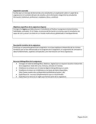 Página 2 de 4
Exposición razonada
Escriba aquí un mensaje de bienvenida a los estudiantes y la explicación sobre el papel de la
asignatura en el contexto del plan de estudios y de la formación integral de los estudiantes
(formación intelectual, profesional, ciudadana, ética, y estética).
Objetivos específicos de la asignatura (logros)
Consigne los logros que debe alcanzar el estudiante al finalizar la asignatura (conocimientos,
habilidades, actitudes). En la Tadeo, el proceso de formación se orienta a que el estudiante sea
capaz de vivir y actuar con éxito en un mundo multicultural, globalizado e interdependiente.
Descripción temática de la asignatura
Construya un panorama general de la asignatura en el que explique el desarrollo de los núcleos
temáticos que se han referenciado en el programa de la asignatura; el surgimiento de conceptos e
ideas fundamentales, aspectos conceptuales y de interrelación con otras asignaturas.
Recursos bibliográficos de la asignatura
 Consigne el material (bibliográfico, didáctico, digital) que se requiere durante el desarrollo
de la asignatura: texto del curso, lecturas, artículos en revistas.
 Establezca los enlaces con el material digital (cibergrafía) que se usará.
 Establezca el enlace con la biblioteca y las bases de datos disponibles,
http://www.utadeo.edu.co/dependencias/biblioteca/system_db/
 Especifique los recursos complementarios que se recomiendan.
 Especifique las lecturas en inglés que forman parte de la asignatura.
 