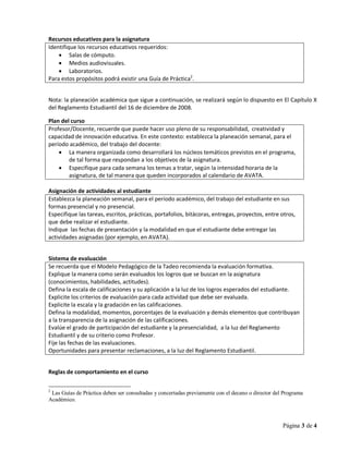 Página 3 de 4
Recursos educativos para la asignatura
Identifique los recursos educativos requeridos:
 Salas de cómputo.
 Medios audiovisuales.
 Laboratorios.
Para estos propósitos podrá existir una Guía de Práctica2
.
Nota: la planeación académica que sigue a continuación, se realizará según lo dispuesto en El Capítulo X
del Reglamento Estudiantil del 16 de diciembre de 2008.
Plan del curso
Profesor/Docente, recuerde que puede hacer uso pleno de su responsabilidad, creatividad y
capacidad de innovación educativa. En este contexto: establezca la planeación semanal, para el
período académico, del trabajo del docente:
 La manera organizada como desarrollará los núcleos temáticos previstos en el programa,
de tal forma que respondan a los objetivos de la asignatura.
 Especifique para cada semana los temas a tratar, según la intensidad horaria de la
asignatura, de tal manera que queden incorporados al calendario de AVATA.
Asignación de actividades al estudiante
Establezca la planeación semanal, para el período académico, del trabajo del estudiante en sus
formas presencial y no presencial.
Especifique las tareas, escritos, prácticas, portafolios, bitácoras, entregas, proyectos, entre otros,
que debe realizar el estudiante.
Indique las fechas de presentación y la modalidad en que el estudiante debe entregar las
actividades asignadas (por ejemplo, en AVATA).
Sistema de evaluación
Se recuerda que el Modelo Pedagógico de la Tadeo recomienda la evaluación formativa.
Explique la manera como serán evaluados los logros que se buscan en la asignatura
(conocimientos, habilidades, actitudes).
Defina la escala de calificaciones y su aplicación a la luz de los logros esperados del estudiante.
Explicite los criterios de evaluación para cada actividad que debe ser evaluada.
Explicite la escala y la gradación en las calificaciones.
Defina la modalidad, momentos, porcentajes de la evaluación y demás elementos que contribuyan
a la transparencia de la asignación de las calificaciones.
Evalúe el grado de participación del estudiante y la presencialidad, a la luz del Reglamento
Estudiantil y de su criterio como Profesor.
Fije las fechas de las evaluaciones.
Oportunidades para presentar reclamaciones, a la luz del Reglamento Estudiantil.
Reglas de comportamiento en el curso
2
Las Guías de Práctica deben ser consultadas y concertadas previamente con el decano o director del Programa
Académico.
 