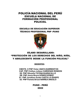 1
POLICÍA NACIONAL DEL PERÚ
ESCUELA NACIONAL DE
FORMACIÓN PROFESIONAL
POLICIAL
ESCUELA DE EDUCACIÓN SUPERIOR
TÉCNICO PROFESIONAL PNP -PUNO
SÍLABO DESAROLLADO:
“PROTECCIÓN DE LOS DERECHOS DEL NIÑO, NIÑA,
Y ADOLESCENTE DESDE LA FUNCIÓN POLICIAL”
DOCENTES:
CMDTE. ® PNP Víctor ANAYA BARRIENTOS
CAP. PNP Cinthya Julissa CARDENAS RONDON
SS PNP Silvestre TICONAHUARACALLO
SB PNP Jesús Álvaro GÓMEZGÓMEZ
S1 PNP Jonathan Guido CASTILLO QUISPE
S2 PNP Pamela Bricet NARREA ANGULO
PUNO - PERÚ
2022
 