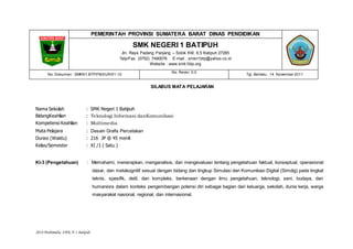 2018 Multimedia SMK N 1 Batipuh
PEMERINTAH PROVINSI SUMATERA BARAT DINAS PENDIDIKAN
SMK NEGERI 1 BATIPUH
Jln. Raya Padang Panjang – Solok KM. 6,5 Batipuh 27265
Telp/Fax. (0752) 7490076 E-mail : smkn1btp@yahoo.co.id
Website : www.smk1btp.org
No. Dokumen : SMKN1.BTP/FM.KUR/01-10
No. Revisi :0.0
Tgl. Berlaku : 14 November 2011
SILABUS MATA PELAJARAN
Nama Sekolah : SMK Negeri 1 Batipuh
BidangKeahlian : Teknologi Informasi danKomunikasi
Kompetensi Keahlian : Multimedia
Mata Pelajara : Desain Grafis Percetakan
Durasi (Waktu) : 216 JP @ 45 menit
Kelas/Semester : XI /1 ( Satu )
KI-3 (Pengetahuan) : Memahami, menerapkan, menganalisis, dan mengevaluasi tentang pengetahuan faktual, konseptual, operasional
dasar, dan metakognitif sesuai dengan bidang dan lingkup Simulasi dan Komunikasi Digital (Simdig) pada tingkat
teknis, spesifik, detil, dan kompleks, berkenaan dengan ilmu pengetahuan, teknologi, seni, budaya, dan
humaniora dalam konteks pengembangan potensi diri sebagai bagian dari keluarga, sekolah, dunia kerja, warga
masyarakat nasional, regional, dan internasional.
 