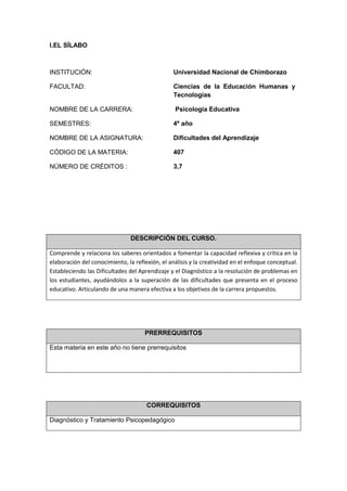 I.EL SÍLABO
DESCRIPCIÓN DEL CURSO.
Comprende y relaciona los saberes orientados a fomentar la capacidad reflexiva y crítica en la
elaboración del conocimiento, la reflexión, el análisis y la creatividad en el enfoque conceptual.
Estableciendo las Dificultades del Aprendizaje y el Diagnóstico a la resolución de problemas en
los estudiantes, ayudándolos a la superación de las dificultades que presenta en el proceso
educativo. Articulando de una manera efectiva a los objetivos de la carrera propuestos.
PRERREQUISITOS
Esta materia en este año no tiene prerrequisitos
CORREQUISITOS
Diagnóstico y Tratamiento Psicopedagógico
INSTITUCIÓN: Universidad Nacional de Chimborazo
FACULTAD: Ciencias de la Educación Humanas y
Tecnologías
NOMBRE DE LA CARRERA: Psicología Educativa
SEMESTRES: 4º año
NOMBRE DE LA ASIGNATURA: Dificultades del Aprendizaje
CÓDIGO DE LA MATERIA: 407
NÚMERO DE CRÉDITOS : 3,7
 