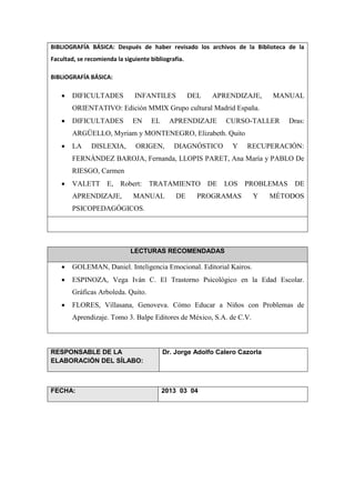 BIBLIOGRAFÍA BÁSICA: Después de haber revisado los archivos de la Biblioteca de la
Facultad, se recomienda la siguiente bibliografía.
BIBLIOGRAFÍA BÁSICA:
 DIFICULTADES INFANTILES DEL APRENDIZAJE, MANUAL
ORIENTATIVO: Edición MMIX Grupo cultural Madrid España.
 DIFICULTADES EN EL APRENDIZAJE CURSO-TALLER Dras:
ARGÜELLO, Myriam y MONTENEGRO, Elizabeth. Quito
 LA DISLEXIA, ORIGEN, DIAGNÓSTICO Y RECUPERACIÓN:
FERNÁNDEZ BAROJA, Fernanda, LLOPIS PARET, Ana María y PABLO De
RIESGO, Carmen
 VALETT E, Robert: TRATAMIENTO DE LOS PROBLEMAS DE
APRENDIZAJE, MANUAL DE PROGRAMAS Y MÉTODOS
PSICOPEDAGÓGICOS.
LECTURAS RECOMENDADAS
 GOLEMAN, Daniel. Inteligencia Emocional. Editorial Kairos.
 ESPINOZA, Vega Iván C. El Trastorno Psicológico en la Edad Escolar.
Gráficas Arboleda. Quito.
 FLORES, Villasana, Genoveva. Cómo Educar a Niños con Problemas de
Aprendizaje. Tomo 3. Balpe Editores de México, S.A. de C.V.
RESPONSABLE DE LA
ELABORACIÓN DEL SÍLABO:
Dr. Jorge Adolfo Calero Cazorla
FECHA: 2013 03 04
 