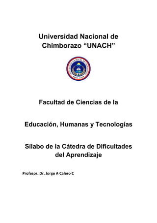 Universidad Nacional de
Chimborazo “UNACH”
Facultad de Ciencias de la
Educación, Humanas y Tecnologías
Sílabo de la Cátedra de Dificultades
del Aprendizaje
Profesor. Dr. Jorge A Calero C
 