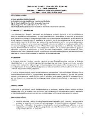UNIVERSIDAD DISTRITAL FRANCISCO JOSE DE CALDAS
FACULTAD DE TECNOLOGÍA
PROGRAMA CURRICULAR DE TECNOLOGÍA INDUSTRIAL
PROGRAMA QUIMICA INDUSTRIAL-2014-II
1
DOCENTE RESPONSABLE:
HERNÁN MAURICIO RIVERA ESCOBAR
Lic. En Química. Universidad Distrital Francisco José De Caldas
Esp. En Bioquímica Clínica. Pontificia Universidad Javeriana
MSc En Bioquímica. Universidad Nacional De Colombia
Estudiante de Doctorado en Ciencias Biomédicas. Universidad Nacional De Colombia
DESCRIPCIÓN DE LA ASIGNATURA
Curso Teórico-Práctico dirigido a estudiantes del programa de Tecnología Industrial en que se abordarán las
temáticas generales que corresponden a un curso breve de química INORGÁNICA, se describen las estructuras
generales de formación de las sustancias soportado con sus correspondientes reacciones y la secuencia lógica de
dichas reacciones; buscando que el estudiante se familiarice con la estructura general de un proceso de
transformación industrial, de tal forma que asocie dichas transformaciones con las operaciones básicas de un
proceso; desde condiciones de las materias primas, hasta la obtención del producto terminado, soportados con los
correspondientes diagramas de flujo, haciendo énfasis en las reacciones presentes en las diferentes etapas de cada
proceso. Posteriormente se estudiarán varias operaciones unitarias con la participación directa del grupo de
estudiantes (asignación de exposiciones y estudio de tema correspondiente), donde se tendrán en cuenta
parámetros tales como: características físicas, usos y clasificación, condiciones de operación, variables importantes,
materiales de construcción y condiciones de seguridad, técnicas y ambientales.
JUSTIFICACIÓN
La formación tanto del Tecnólogo como del Ingeniero tiene por finalidad inmediata contribuir al desarrollo
industrial del País. En este sentido, la asignatura Química Industrial proporcionará algunas herramientas necesarias
para que estos profesionales toda vez hayan concluido su ciclo profesional, desarrollen trabajos propios de áreas
como: Optimización de Procesos, Análisis de Operaciones, Redacción de informes relacionados con la Elaboración y
Control de Proyectos Industriales, entre otros.
El curso de Química Industrial, consta de tres momentos metodológicos, cada uno orientado a cumplir con un
objetivo específico que incluye: 1. fundamentación en conceptos y principios químicos; 2. practica, que contiene
nociones elementales en el manejo del laboratorio; 3. aplicación, generada para describir los principales factores
que intervienen en un proceso químico-tecnológico y analizar críticamente su influencia en la proyección de una
industria.
OBJETIVO GENERAL
Proporcionar las herramientas básicas, fundamentadas en los principios y leyes de la Teoría química, necesarias
para identificar tanto las variables como los factores que intervienen en la obtención de un producto; y aplicarlas
en el análisis de los diferentes procesos químicos-tecnológicos que conforman la industria química nacional
OBJETIVOS ESPECÍFICOS
1. Construir, identificar y aplicar conceptos fundamentales relacionados con la estructura y la ocurrencia de
procesos, las sustancias en el campo de la química, equipos y funcionamiento en el ámbito de la industria.
2. Desarrollar habilidades y destrezas en el estudio de los conocimientos básicos y suficientes en lo que
respecta a la composición, clasificación, propiedades, usos y transformaciones de las sustancias químicas
que pueden ser utilizadas en la industria
 