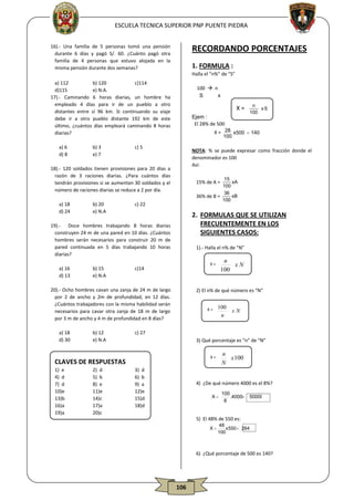 ESCUELA TECNICA SUPERIOR PNP PUENTE PIEDRA

RECORDANDO PORCENTAJES

16).- Una familia de 5 personas tomó una pensión
durante 6 días y pagó S/. 60. ¿Cuánto pagó otra
familia de 4 personas que estuvo alojada en la
misma pensión durante dos semanas?

1. FORMULA :
Halla el “n%” de “S”

a) 112
b) 120
c)114
d)115
e) N.A.
17).- Caminando 6 horas diarias, un hombre ha
empleado 4 días para ir de un pueblo a otro
distantes entre sí 96 km. Si continuando su viaje
debe ir a otro pueblo distante 192 km de este
último, ¿cuántos días empleará caminando 8 horas
diarias?
a) 6
d) 8

b) 3
e) 7

100  n
S
x

X=
Ejem :
El 28% de 500

X = 28 x500  140
100

c) 5

NOTA: % se puede expresar como fracción donde el
denominador es 100
Así:

18).- 120 soldados tienen provisiones para 20 días a
razón de 3 raciones diarias. ¿Para cuántos días
tendrán provisiones si se aumentan 30 soldados y el
número de raciones diarias se reduce a 2 por día.
a) 18
d) 24

b) 20
e) N.A

15
xA
100
36
xB
36% de B =
100

15% de A =

c) 22

2. FORMULAS QUE SE UTILIZAN
FRECUENTEMENTE EN LOS
SIGUIENTES CASOS:

19).- Doce hombres trabajando 8 horas diarias
construyen 24 m de una pared en 10 días. ¿Cuántos
hombres serán necesarios para construir 20 m de
pared continuada en 5 días trabajando 10 horas
diarias?
a) 16
d) 13

b) 15
e) N.A

1).- Halla el n% de “N”
X=

c)14

20).- Ocho hombres cavan una zanja de 24 m de largo
por 2 de ancho y 2m de profundidad, en 12 días.
¿Cuántos trabajadores con la misma habilidad serán
necesarios para cavar otra zanja de 18 m de largo
por 3 m de ancho y 4 m de profundidad en 8 días?
a) 18
d) 30

b) 12
e) N.A

2) d
5) b
8) e
11)e
14)c
17)a
20)c

 n 

xN
 100 

2) El n% de qué número es “N”
X=

 100 

xN
 n 

c) 27
3) Qué porcentaje es “n” de “N”
X=

CLAVES DE RESPUESTAS
1) e
4) d
7) d
10)e
13)b
16)a
19)a

 n 

xS
 100 

3) d
6) b
9) a
12)e
15)d
18)d

n
  x 100
N

4) ¿De qué número 4000 es el 8%?
 100
X
 8 .4000 50000




5) El 48% de 550 es:
X

48
x 550  264
100

6) ¿Qué porcentaje de 500 es 140?

106

 