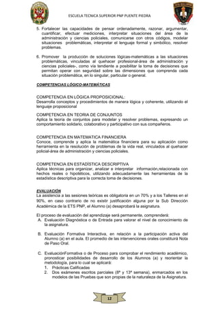 ESCUELA TECNICA SUPERIOR PNP PUENTE PIEDRA
5. Fortalecer las capacidades de pensar ordenadamente, razonar, argumentar,
cuantificar, efectuar mediciones, interpretar situaciones del área de la
administración y ciencias policiales, comunicarse con otros códigos, modelar
situaciones problemáticas, interpretar el lenguaje formal y simbólico, resolver
problemas.
6. Promover la producción de soluciones lógicas-matemáticas a las situaciones
problemáticas, vinculadas al quehacer profesional-área de administración y
ciencias policiales-, como vía tendiente a posibilitar la toma de decisiones que
permitan operar con seguridad sobre las dimensiones que comprenda cada
situación problemática, en lo singular, particular o general.
COMPETENCIAS LÓGICO-MATEMÁTICAS

COMPETENCIA EN LÓGICA PROPOSICIONAL:
Desarrolla conceptos y procedimientos de manera lógica y coherente, utilizando el
lenguaje proposicional
COMPETENCIA EN TEORIA DE CONJUNTOS
Aplica la teoría de conjuntos para modelar y resolver problemas, expresando un
comportamiento solidario, colaborativo y participativo con sus compañeros.
COMPETENCIA EN MATEMATICA FINANCIERA
Conoce, comprende y aplica la matemática financiera para su aplicación como
herramienta en la resolución de problemas de la vida real, vinculados al quehacer
policial-área de administración y ciencias policiales.
COMPETENCIA EN ESTADÍSTICA DESCRIPTIVA
Aplica técnicas para organizar, analizar e interpretar información,relacionada con
hechos reales o hipotéticos, utilizando adecuadamente las herramientas de la
estadística descriptiva para la correcta toma de decisiones.
EVALUACIÓN

La asistencia a las sesiones teóricas es obligatoria en un 70% y a los Talleres en el
90%, en caso contrario de no existir justificación alguna por la Sub Dirección
Académica de la ETS PNP, el Alumno (a) desaprobará la asignatura.
El proceso de evaluación del aprendizaje será permanente, comprenderá:
A. Evaluación Diagnóstica o de Entrada para valorar el nivel de conocimiento de
la asignatura.
B. Evaluación Formativa Interactiva, en relación a la participación activa del
Alumno (a) en el aula. El promedio de las intervenciones orales constituirá Nota
de Paso Oral.
C. EvaluaciónFormativa o de Proceso para comprobar el rendimiento académico,
pronosticar posibilidades de desarrollo de los Alumnos (a) y reorientar la
metodología, para lo cual se aplicará:
1. Prácticas Calificadas
2. Dos exámenes escritos parciales (8ª y 13ª semana), enmarcados en los
modelos de las Pruebas que son propias de la naturaleza de la Asignatura.

12

 