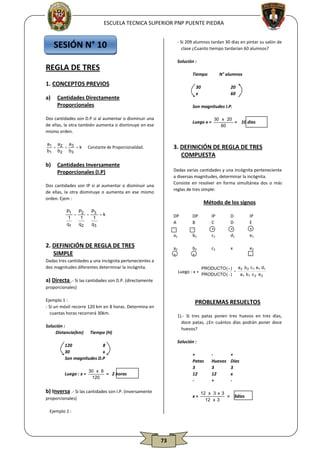 ESCUELA TECNICA SUPERIOR PNP PUENTE PIEDRA

SESIÓN N° 10

- Si 209 alumnos tardan 30 días en pintar su salón de
clase ¿Cuanto tiempo tardarían 60 alumnos?
Solución :

REGLA DE TRES

Tiempo

1. CONCEPTOS PREVIOS
a)

30
x

Cantidades Directamente
Proporcionales

20
60

Son magnitudes I.P.

Dos cantidades son D.P si al aumentar o disminuir una
de ellas, la otra también aumenta o disminuye en ese
mismo orden.

Luego x =

a1 a 2 a3


 k Constante de Proporcionalidad.
b1 b 2 b3

b)

N° alumnos

30 x 20
= 10 días
60

3. DEFINICIÓN DE REGLA DE TRES
COMPUESTA

Cantidades Inversamente
Proporcionales (I.P)

Dadas varias cantidades y una incógnita perteneciente
a diversas magnitudes, determinar la incógnita.
Consiste en resolver en forma simultánea dos o más
reglas de tres simple:

Dos cantidades son IP si al aumentar o disminuir una
de ellas, la otra disminuye o aumenta en ese mismo
orden. Ejem :

Método de los signos

P
P1
P
 2  3 k
1
1
1
q1
q2
q3

DP
A
a1

Dadas tres cantidades y una incógnita pertenecientes a
dos magnitudes diferentes determinar la incógnita.

IP
C
+
c1

D
D
+
d1

IP
E
+
e1

a2
+

2. DEFINICIÓN DE REGLA DE TRES
SIMPLE

DP
B
b1
b2
+

c2

x

e2
-

Luego : x =

a) Directa .- Si las cantidades son D.P. (directamente

PRODUCTO (  ) a 2 b 2 c 1 e1 d1

PRODUCTO (  )
a1 b1 c 2 e 2

proporcionales)
Ejemplo 1 :
- Si un móvil recorre 120 km en 8 horas. Determina en
cuantas horas recorrerá 30km.
Solución :
Distancia(km)

PROBLEMAS RESUELTOS
1).- Si tres patas ponen tres huevos en tres días,
doce patas, ¿En cuántos días podrán poner doce
huevos?

Tiempo (H)

Solución :

120
8
30
x
Son magnitudes D.P
Luego : x =

+
Patas
3
12
-

30 x 8
= 2 horas
120

b) Inversa .- Si las cantidades son I.P. (inversamente

x=

proporcionales)
Ejemplo 1 :

73

Huevos
3
12
+

+
Días
3
x
-

12 x 3 x 3
= 3días
12 x 3

 