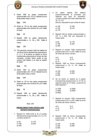 ESCUELA TECNICA SUPERIOR PNP PUENTE PIEDRA

9.

2. Un
padre
reparte
520
dólares
proporcionalmente al promedio que
obtienen sus hijos en Aritmética.
¿Cuánto reciben las notas obtenidas son
12; 13; 15?
Dar por respuesta lo que recibe el mayor

Divide 1600 en partes inversamente
proporcionales a 2/3, 1/5 y 6. Calcular la suma
de las partes mayor y menor
Rpta.

1240

10. Dividir en 170 en dos partes inversamente
proporcionales a los números 3/2 y 4/3. Hallar
el mayor
Rpta.

a) 156
c) 195
e) 179

90

3. Repartir 429 en partes proporcionales a
2/3; ¾ y 5/24. Dar por respuesta la
mayor parte.

11. Repartir 1000 en partes directamente
proporcionales a 8 , 18 y 150 . Hallar el
menor
Rpta.

a) 55
c) 198
e) 250

200

a) 8
b) 9
c) 10
d) 12
e) 10
5. Repartir 1000 en forma inversamente
proporcional a 1/3, ½, 1/5. Hallar la
mayor parte.

372

13. Divide 1600 en partes inversamente
proporcionales a 2/3, 1/5 y 6. Calcular la suma
de las partes mayor y menor
Rpta.

a) 100
c) 300
e) 500

1240

a) 1000
c) 4000
e) 8000

90

15. Repartir 1000 en partes directamente
proporcionales a 8 , 18 y 150 . Hallar el
menor

b) 3000
d) 6000

7. Repartir el número 1246 inversamente
proporcional a 5/2; 4 y 6/5. hallar la suma
de cifras del menor número.

Rpta. 200

a) 8
c) 10
e) 12

PROBLEMAS PARA RESOLVER
REPARTO PROPORCIONAL
1. Repartir S/. 5200 entre A, B y C partes
directamente proporcionales a 2; 3 y 1/5.
¿Cuánto recibe C?
a) 55
c) 198
e) 250

b) 200
d) 400

6. Se ha hecho un reparto en 3 partes
inversamente proporcional a 3; 13 1/6. la
segunda parte es 72 soles. ¿Cuál fue el
total repartido?

14. Dividir en 170 en dos partes inversamente
proporcionales a los números 3/2 y 4/3. Hallar
el mayor
Rpta.

b) 176
d) 200

4. Repartir el número 1246 inversamente
proporcional a 5/2; 4 y 6/5. hallar la suma
de cifras del menor número.

12. Tres personas compran todos los boletos de
una rifa en forma directamente proporcional a
2, 3 y 7. Si el premio se reparte en forma
inversamente proporcional al número de rifas
comprado. ¿Cuánto dinero recibió el que
compró más boletos si en total se repartió
S/. 2542?
Rpta.

b) 169
d) 215

b) 9
d) 11

8. Repartir 1000 en forma inversamente
proporcional a 1/3, ½, 1/5. Hallar la
mayor parte.

b) 176
d) 200

a) 100
c) 300
e) 500

82

b) 200
d) 400

 