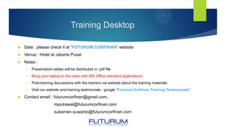 Training Desktop
 Date : please check it at “FUTURUM CORFINAN” website
 Venue : Hotel at Jakarta Pusat
 Notes :
 Presentation slides will be distributed in .pdf file
 Bring your laptop to the class with MS Office standard applications
 Post-training discussions with the trainers via website about the training materials
 Visit our website and training testimonials : google “Futurum Corfinan Training Testimonials”
 Contact email : futurumcorfinan@gmail.com,
mputrawal@futurumcorfinan.com
sukarnen.suwanto@futurumcorfinan.com
 