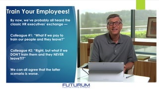 Train Your Employees!
By now, we’ve probably all heard the
classic HR executives’ exchange —
Colleague #1: “What if we pay to
train our people and they leave?”
Colleague #2: “Right, but what if we
DON’T train them and they NEVER
leave?!?”
We can all agree that the latter
scenario is worse.
 