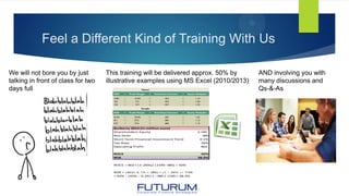 Feel a Different Kind of Training With Us
We will not bore you by just
talking in front of class for two
days full
This training will be delivered approx. 50% by
illustrative examples using MS Excel (2010/2013)
AND involving you with
many discussions and
Qs-&-As
Burberry 2014 (in million euro)
Shareholders Equity 1,195
Net Debt 385
Short Term Financial Investment Yield 0.1%
Tax Rate 26%
Operating Profit 463
ROCE 42%
ROE 28.5%
ROCE = 463 × (1−26%)/ (1195−385) = 42%
ROE = (463+ 0.1% × 385) × (1 − 26% ) / 1195
= 42% − (42% − 0.1%) × −385 / 1195 = 28.5%
 