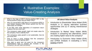 4. Illustrative Examples:
Value-Creating Analysis
 What is the logic of NPV? Having positive NPV is like
having positive CASH VALUE today? Why?
 Why you should NOT USE Return on Investment (ROI) in
your project analysis? ROI shows uptrend but the firm
value does not change?
 If not ROI, then what alternative of investment return
measure that we could use?
 The company’s sales growth might not create value for
the company. How to identify this?
 The company’s sales growth is not sustainable, how do
you know this?
 How to have a quick analysis that the company’s
business is ready for getting debt?
 Why debt is good and not good for the company’s
shareholders? How to analyze the increase in the
company’s risk with debt borrowing?
All about Value Analysis
 Introduction to Shareholder Value Added (SVA)
Analysis in (i) valuing alternative business
opportunities and (ii) in valuing interdivisional
strategies
 Introduction to Market Value Added (MVA)
Analysis in comparing two alternatives, which
are creating higher value to the company?
 Introduction to Economic Value Added (EVA)
and CFROI Analysis in evaluating a firm’s
existing projects
 