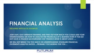 FINANCIAL ANALYSIS
DELIVERED WITH EXCEL EXAMPLES
JOIN OUR 2-DAY INTENSIVE TRAINING AND FIND OUT HOW MUCH YOU COULD ADD YOUR
UNDERSTANDING ON HOW TO ANALYZE THE FINANCIALS OF A BUSINESS EVEN IF YOU DO
NOT HAVE A FINANCE BACKGROUND COZ’ FINANCE SENSE IS ABOUT LOGIC…..
WE WILL NOT BRING YOU TOO MUCH ON UNDERSTANDING STANDARD FINANCIAL
STATEMENTS ANALYSIS RATIOS….PROBABLY TOO BORING FOR YOU….
 