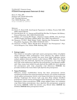 1 | H a l .
TA.2016-2017 / Semester Genap
FTI319 Pemrograman Internet (3 sks)
Dosen: Ir. Sihar, MT.
Program studi: Teknik Informatika
Fak. Teknologi Informasi
Univ. BALE Bandung – 2016
http://unibba.ac.id/fti/
Referensi:
[1] Deitel, P., Deitel, H.M. JavaScript for Programmers 1st Edition. Prentice Hall. 2009.
ISBN: 978-0137001316.
[2] Deitel & Deitel, H., etc. Internet and World Wide Web How To Program (5th Edition).
Pearson Educations. 2011. ISBN:978-0132151009.
[3] Robbins, J.N. Learning Web Design: A Beginner's Guide to HTML, CSS, JavaScript,
and Web Graphics 4th Edition. O'Reilly Media. 2012. ISBN: 978-1449319274.
[4] Simamora, S.N.M.P. Modul Belajar Praktis Algoritma dan Pemrograman. Penerbit
Deepublish, Yogyakarta. 2016. ISBN: 978-602-401-318-9.
[5] Simamora, S.N.M.P. “Diktat SK-100 Dasar Komputer dan Pemrograman”. Dept.
Sistem Komputer, Fak. Teknik. ITHB. Bandung. 2002.
Deskripsi singkat:
Mata kuliah ini menyajikan topik-topik seputar pemrograman dalam web platform
sebagai dukungan dalam pembangunan sistem informasi dan aplikasi berbasis
internet. Lingkungan proses produksi dan proses bisnis dalam lingkungan internet
meliputi platform (front-end) transaksi (yakni halaman HTML, Hyper-Text Markup
Language), basis data (back-end), algoritma dan pemrograman, serta script sebagai
basis kode untuk implementasi algoritma dan pemrograman yang dibangun (middle-
end). Fokus utama mata kuliah ini pada front-end dan middle-end, dasar algoritma
dan pemrograman pada script, pengenalan script (khususnya JavaScript) dan
persoalan mendasar dan utama dalam topik algoritma dan pemrograman.
Tujuan Perkuliahan:
Mahasiswa mampu mendefinisikan konsep dan dasar pemrograman internet,
memahami kemampuan dan tujuan pemrograman internet, serta mampu membangun
sebuah aplikasi pemrograman internet sesuai dengan kebutuhan dan persoalan yang
dihadapi. Lingkungan dan batasan topik yang akan dikaji meliputi: klasifikasi
pemrograman internet, konsep pemrograman dalam lingkungan web, definisi web dan
hubungannya dalam pemrograman, HTML sebagai platform dalam web, kedudukan
script dalam bahasa pemrograman, dasar algoritma dan pemrograman, pengantar
dan konsep JavaScript, method dan function yang dikenal dalam JavaScript dan
kelebihan JavaScript dalam pemrograman internet.
 