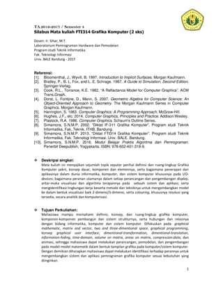 1
TA.2016-2017 / Semester 4
Silabus Mata kuliah FTI314 Grafika Komputer (2 sks)
Dosen: Ir. Sihar, M.T.
Laboratorium Pemrograman Hardware dan Pemodelan
Program studi Teknik Informatika
Fak. Teknologi Informasi
Univ. BALE Bandung - 2017
Referensi:
[1]. Bloomenthal, J., Wyvill, B. 1997. Introduction to Implicit Surfaces. Morgan Kaufmann.
[2]. Bratley, P., B. L. Fox, and L. E. Schrage. 1987. A Guide to Simulation, Second Edition.
Springer-Verlag.
[3]. Cook, R.L., Torrance, K.E. 1982. “A Reflactance Model for Computer Graphics”. ACM
Trans.Graph.
[4]. Dorst, L. Fontijne, D., Mann, S. 2007. Geometric Algebra for Computer Science: An
Object-Oriented Approach to Geometry. The Morgan Kaufmann Series in Computer
Graphics. Morgan Kaufmann.
[5]. Harrington, S. 1983. Computer Graphics: A Programming Approach. McGraw-Hill.
[6]. Hughes, J.F., etc. 2014. Computer Graphics, Principles and Practice. Addison Wesley.
[7]. Plastock, R.A. 1986. Computer Graphics. Schaum's Outline Series.
[8]. Simamora, S.N.M.P. 2002. “Diktat IF-311 Grafika Komputer”. Program studi Teknik
Informatika, Fak. Teknik. ITHB. Bandung.
[9]. Simamora, S.N.M.P. 2013. “Diktat FTI314 Grafika Komputer”. Program studi Teknik
Informatika, Fak. Teknologi Informasi. Univ. BALE. Bandung.
[10]. Simamora, S.N.M.P. 2016. Modul Belajar Praktis Algoritma dan Pemrograman.
Penerbit Deepublish, Yogyakarta. ISBN: 978-602-401-318-9.
Deskripsi singkat:
Mata kuliah ini menyajikan sejumlah topik seputar perihal definisi dan ruang-lingkup Grafika
Komputer yakni, konsep dasar, komponen dan elemennya, serta bagaimana penerapan dan
aplikasinya dalam dunia informatika, komputer, dan sistem komputer khususnya pada I/O-
devices; bagaimana peranan utamanya dalam setiap perancangan dan pengembangan display,
antar-muka visualisasi dan algoritma terapannya pada sebuah sistem dan aplikasi; serta
mengidentifikasi lingkungan kerja beserta metode dan tekniknya untuk mengembangkan model
ke dalam bentuk visualisasi baik 2-dimensi/3-dimensi, serta colouring, khususnya resolusi yang
tersedia, secara analitik dan komputerisasi.
Tujuan Perkuliahan:
Mahasiswa mampu memahami definisi, konsep, dan ruang-lingkup grafika komputer,
komponen-komponen pembangun dan sistem strukturnya, serta hubungan dan relasinya
dengan bidang informatika, komputer dan sistem komputer. Difokuskan pada: graphical
mathematic, matrix and vector, two and three-dimentional space, graphical programming,
konsep graphical user interface, dimentional-transformation, dimentional-translation,
information-hiding, time-domain, volume on matrix, areas on matrix, compression-data, dan
animasi, sehingga mahasiswa dapat melakukan perancangan, pemodelan, dan pengembangan
pada model-model matematik dalam bentuk tampilan grafika pada komputer/sistem komputer.
Dengan demikian diharapkan mahasiswa dapat melakukan identifikasi terhadap perannya untuk
mengembangkan sistem dan aplikasi pemrograman grafika komputer sesuai kebutuhan yang
diinginkan.
 