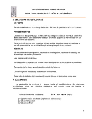 UNIVERSIDAD NACIONAL FEDERICO VILLARREAL
FACULTAD DE INGENIERIA ELECTRÓNICA E INFORMÁTICA
5
6. ETRATEGIAS METODOLÓGICAS
MÉTODOS
Se utilizará el método inductivo y deductivo . Técnica: Expositivo – teórico – práctico.
PROCEDIMIENTOS
Las sesiones de aprendizaje, combinarán la participación activa, individual y colectiva
de los estudiantes para desarrollar trabajos prácticos grupales e individuales con las
orientaciones del docente.
Se organizará grupos para investigar e intercambiar experiencias de aprendizaje y
trabajo, para realizar las actividades aplicativas y las prácticas previstas.
TÉCNICAS
Se utilizará la técnica expositiva, técnicas de investigación, técnicas de casos y de
aprendizaje basado en problemas.
Las clases serán dinámicas
Para lograr las competencias se realizaran las siguientes actividades de aprendizaje:
Exposición del profesor y participación guiada del alumno
Discusión grupal de casos y elaboración de informes.
Desarrollo de trabajos de investigación grupal de una problemática en su área
7. EVALUACIÓN:
La evaluación es continua y apunta hacia el establecimiento de relaciones
significativas entre los distintos conceptos, así mismo toma en cuenta la
retroalimentación.
PROMEDIO FINAL se obtiene: PF = (PP + EP + EF) / 3
(PP) promedio de prácticas: (3 prácticas calificadas)/3
(EP) Examen parcial
(EF) Examen final
 