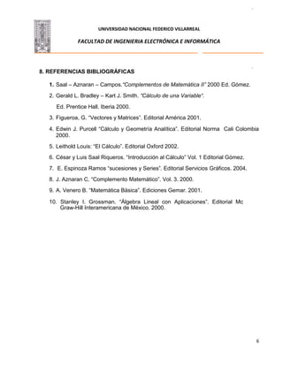 UNIVERSIDAD NACIONAL FEDERICO VILLARREAL
FACULTAD DE INGENIERIA ELECTRÓNICA E INFORMÁTICA
6
8. REFERENCIAS BIBLIOGRÁFICAS
1. Saal – Aznaran – Campos.“Complementos de Matemática II” 2000 Ed. Gómez.
2. Gerald L. Bradley – Kart J. Smith. “Cálculo de una Variable“.
Ed. Prentice Hall. Iberia 2000.
3. Figueroa, G. “Vectores y Matrices”. Editorial América 2001.
4. Edwin J. Purcell “Cálculo y Geometría Analítica”. Editorial Norma Cali Colombia
2000.
5. Leithold Louis: “El Cálculo”. Editorial Oxford 2002.
6. César y Luis Saal Riqueros. “Introducción al Cálculo” Vol. 1 Editorial Gómez.
7. E. Espinoza Ramos “sucesiones y Series”. Editorial Servicios Gráficos. 2004.
8. J. Aznaran C. “Complemento Matemático”. Vol. 3. 2000.
9. A. Venero B. “Matemática Básica”. Ediciones Gemar. 2001.
10. Stanley I. Grossman. “Álgebra Lineal con Aplicaciones”. Editorial Mc
Graw-Hill Interamericana de México. 2000.
 