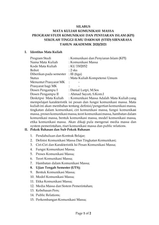 Page 1 of 2
SILABUS
MATA KULIAH KOMUNIKASI MASSA
PROGRAM STUDI KOMUNIKASI DAN PENYIARAN ISLAM (KPI)
SEKOLAH TINGGI ILMU DAKWAH (STID) SIRNARASA
TAHUN AKADEMIK 2020/2021
I. Identitas Mata Kuliah
Program Studi : Komunikasi dan Penyiaran Islam (KPI)
Nama Mata Kuliah : Komunikasi Massa
Kode Mata Kuliah : KU 3302052
Bobot : 2 sks
Diberikan pada semester : III (tiga)
Status : Mata Kuliah Kompetensi Umum
Menuntut Prasyarat MK : -
Prasyarat bagi MK : -
Dosen Pengampu I : Danial Lutpi, M.Sos
Dosen Pengampu II : Ahmad Sayuti, S.Kom.I
Deskripsi Mata Kuliah : Komunikasi Massa Adalah Mata Kuliah yang
mempelajari karakteristik isi pesan dan fungsi komunikasi massa. Mata
kuliah ini akan membahas tentang definisi/pengertian komunikasi massa,
tingkatan dalam komunikasi, ciri komunikasi massa, fungsi komunikasi
massa, proseskomunikasimassa,teori komunikasimassa, hambatan dalam
komunikasi massa, bentuk komunikasi massa, model komunikasi massa,
etika komunikasi massa. Akan dikaji pula mengenai media massa dan
system pemerintahan, riset komunikasi massa dan public relations.
II. Pokok Bahasan dan Sub Pokok Bahasan
1. Pendahuluan dan Kontrak Belajar;
2. Definisi Komunikasi Massa Dan Tingkatan Komunikasi;
3. Ciri-Ciri dan Karakteristik Isi Pesan Komunikasi Massa;
4. Fungsi Komunikasi Massa;
5. Proses Komunikasi Massa;
6. Teori Komunikasi Massa;
7. Hambatan dalam Komunikasi Massa;
8. Ujian Tengah Semester (UTS);
9. Bentuk Komunikasi Massa;
10. Model Komunikasi Massa;
11. Etika Komunikasi Massa;
12. Media Massa dan Sistem Pemerintahan;
13. Kebebasan Pers;
14. Public Relations;
15. Perkembangan Komunikasi Massa;
 