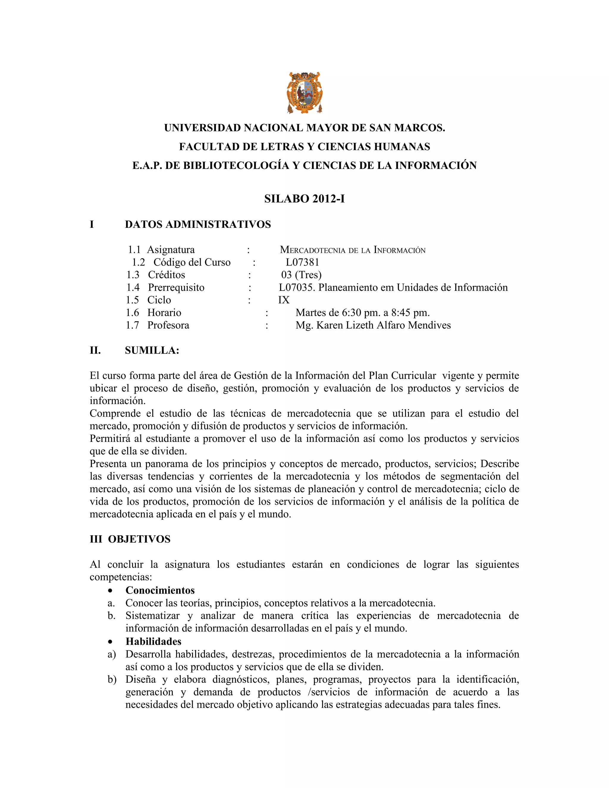 UNIVERSIDAD NACIONAL MAYOR DE SAN MARCOS.
                   FACULTAD DE LETRAS Y CIENCIAS HUMANAS
         E.A.P. DE BIBLIOTECOLOGÍA Y CIENCIAS DE LA INFORMACIÓN


                                           SILABO 2012-I

I      DATOS ADMINISTRATIVOS

        1.1 Asignatura             :         MERCADOTECNIA DE LA INFORMACIÓN
         1.2 Código del Curso          :       L07381
        1.3 Créditos               :          03 (Tres)
        1.4 Prerrequisito          :         L07035. Planeamiento em Unidades de Información
        1.5 Ciclo                  :         IX
        1.6 Horario                        :     Martes de 6:30 pm. a 8:45 pm.
        1.7 Profesora                      :     Mg. Karen Lizeth Alfaro Mendives

II.    SUMILLA:

El curso forma parte del área de Gestión de la Información del Plan Curricular vigente y permite
ubicar el proceso de diseño, gestión, promoción y evaluación de los productos y servicios de
información.
Comprende el estudio de las técnicas de mercadotecnia que se utilizan para el estudio del
mercado, promoción y difusión de productos y servicios de información.
Permitirá al estudiante a promover el uso de la información así como los productos y servicios
que de ella se dividen.
Presenta un panorama de los principios y conceptos de mercado, productos, servicios; Describe
las diversas tendencias y corrientes de la mercadotecnia y los métodos de segmentación del
mercado, así como una visión de los sistemas de planeación y control de mercadotecnia; ciclo de
vida de los productos, promoción de los servicios de información y el análisis de la política de
mercadotecnia aplicada en el país y el mundo.

III OBJETIVOS

Al concluir la asignatura los estudiantes estarán en condiciones de lograr las siguientes
competencias:
   • Conocimientos
   a. Conocer las teorías, principios, conceptos relativos a la mercadotecnia.
   b. Sistematizar y analizar de manera crítica las experiencias de mercadotecnia de
       información de información desarrolladas en el país y el mundo.
   • Habilidades
   a) Desarrolla habilidades, destrezas, procedimientos de la mercadotecnia a la información
       así como a los productos y servicios que de ella se dividen.
   b) Diseña y elabora diagnósticos, planes, programas, proyectos para la identificación,
       generación y demanda de productos /servicios de información de acuerdo a las
       necesidades del mercado objetivo aplicando las estrategias adecuadas para tales fines.
 
