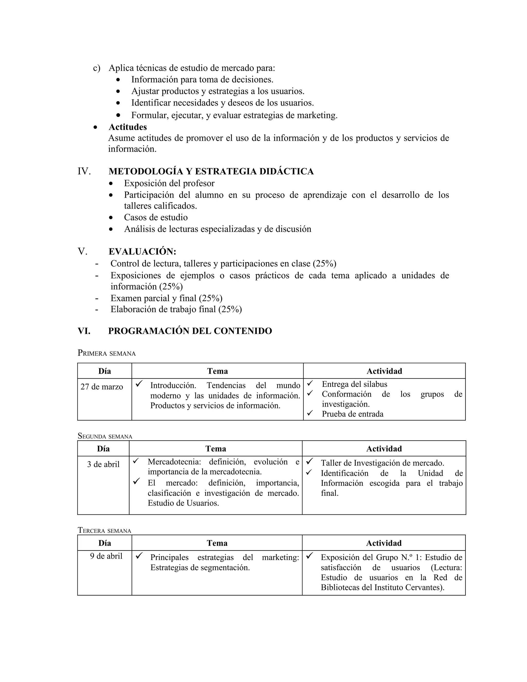 c) Aplica técnicas de estudio de mercado para:
           • Información para toma de decisiones.
           • Ajustar productos y estrategias a los usuarios.
           • Identificar necesidades y deseos de los usuarios.
           • Formular, ejecutar, y evaluar estrategias de marketing.
      • Actitudes
         Asume actitudes de promover el uso de la información y de los productos y servicios de
         información.

IV.         METODOLOGÍA Y ESTRATEGIA DIDÁCTICA
            • Exposición del profesor
            • Participación del alumno en su proceso de aprendizaje con el desarrollo de los
              talleres calificados.
            • Casos de estudio
            • Análisis de lecturas especializadas y de discusión

V.          EVALUACIÓN:
      -     Control de lectura, talleres y participaciones en clase (25%)
      -     Exposiciones de ejemplos o casos prácticos de cada tema aplicado a unidades de
            información (25%)
      -     Examen parcial y final (25%)
      -     Elaboración de trabajo final (25%)

VI.         PROGRAMACIÓN DEL CONTENIDO

PRIMERA SEMANA
          Día                        Tema                                   Actividad
27 de marzo        Introducción. Tendencias del mundo  Entrega del silabus
                      moderno y las unidades de información.    Conformación de     los   grupos   de
                      Productos y servicios de información.      investigación.
                                                                Prueba de entrada

SEGUNDA SEMANA
     Día                             Tema                                   Actividad
  3 de abril       Mercadotecnia: definición, evolución e  Taller de Investigación de mercado.
                    importancia de la mercadotecnia.           Identificación de la Unidad de
                   El mercado: definición, importancia,        Información escogida para el trabajo
                    clasificación e investigación de mercado.   final.
                    Estudio de Usuarios.


TERCERA SEMANA
       Día                           Tema                                   Actividad
     9 de abril    Principales estrategias del marketing:  Exposición del Grupo N.º 1: Estudio de
                      Estrategias de segmentación.               satisfacción de usuarios (Lectura:
                                                                 Estudio de usuarios en la Red de
                                                                 Bibliotecas del Instituto Cervantes).
 