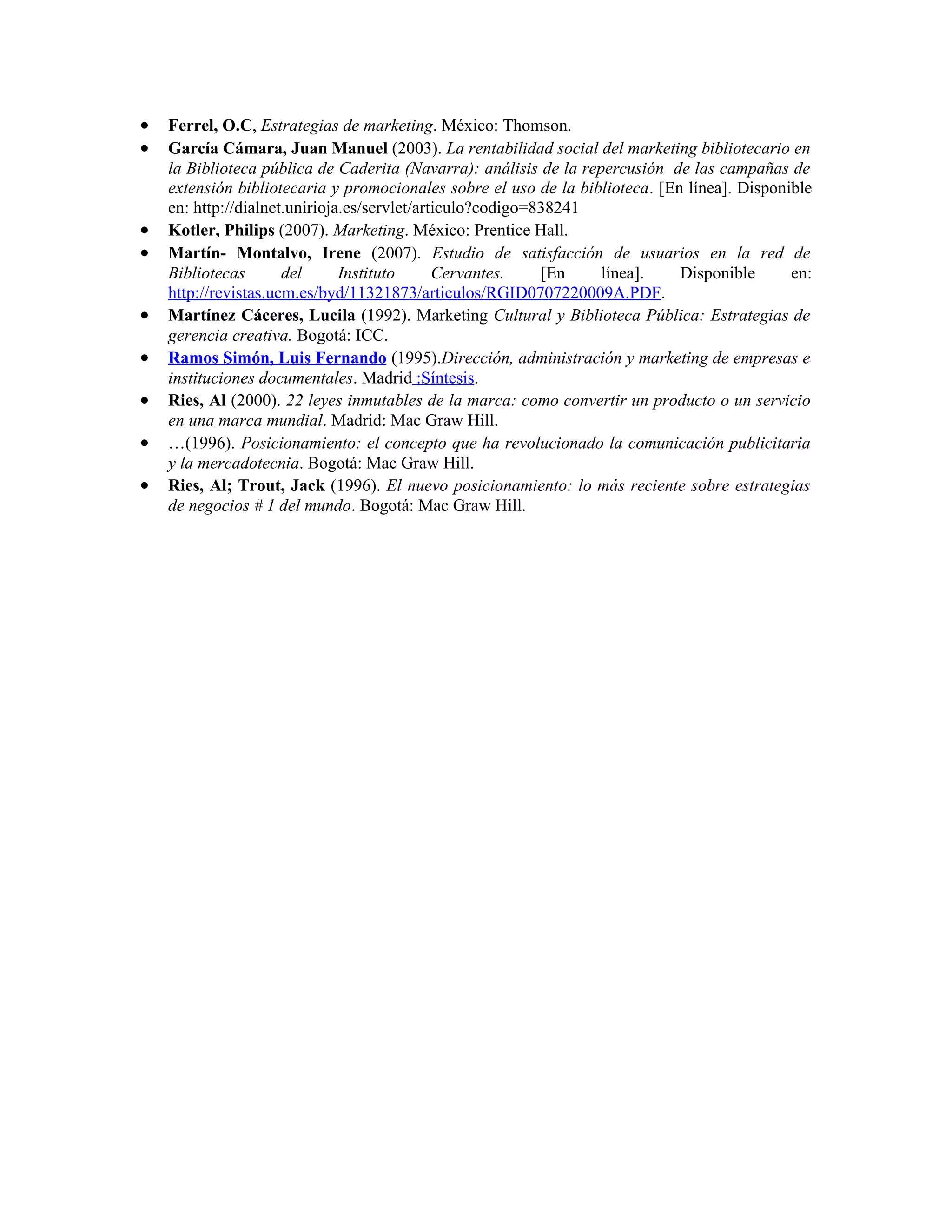 •   Ferrel, O.C, Estrategias de marketing. México: Thomson.
•   García Cámara, Juan Manuel (2003). La rentabilidad social del marketing bibliotecario en
    la Biblioteca pública de Caderita (Navarra): análisis de la repercusión de las campañas de
    extensión bibliotecaria y promocionales sobre el uso de la biblioteca. [En línea]. Disponible
    en: http://dialnet.unirioja.es/servlet/articulo?codigo=838241
•   Kotler, Philips (2007). Marketing. México: Prentice Hall.
•   Martín- Montalvo, Irene (2007). Estudio de satisfacción de usuarios en la red de
    Bibliotecas       del      Instituto      Cervantes.    [En    línea].    Disponible      en:
    http://revistas.ucm.es/byd/11321873/articulos/RGID0707220009A.PDF.
•   Martínez Cáceres, Lucila (1992). Marketing Cultural y Biblioteca Pública: Estrategias de
    gerencia creativa. Bogotá: ICC.
•   Ramos Simón, Luis Fernando (1995).Dirección, administración y marketing de empresas e
    instituciones documentales. Madrid :Síntesis.
•   Ries, Al (2000). 22 leyes inmutables de la marca: como convertir un producto o un servicio
    en una marca mundial. Madrid: Mac Graw Hill.
•   …(1996). Posicionamiento: el concepto que ha revolucionado la comunicación publicitaria
    y la mercadotecnia. Bogotá: Mac Graw Hill.
•   Ries, Al; Trout, Jack (1996). El nuevo posicionamiento: lo más reciente sobre estrategias
    de negocios # 1 del mundo. Bogotá: Mac Graw Hill.
 