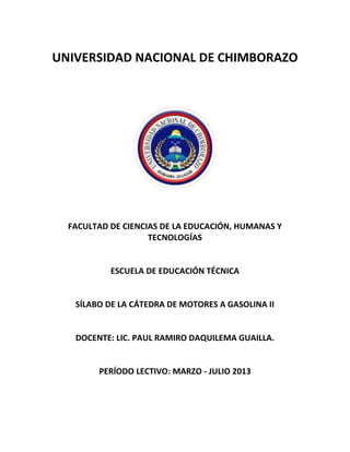 UNIVERSIDAD NACIONAL DE CHIMBORAZO
FACULTAD DE CIENCIAS DE LA EDUCACIÓN, HUMANAS Y
TECNOLOGÍAS
ESCUELA DE EDUCACIÓN TÉCNICA
SÍLABO DE LA CÁTEDRA DE MOTORES A GASOLINA II
DOCENTE: LIC. PAUL RAMIRO DAQUILEMA GUAILLA.
PERÍODO LECTIVO: MARZO - JULIO 2013
 