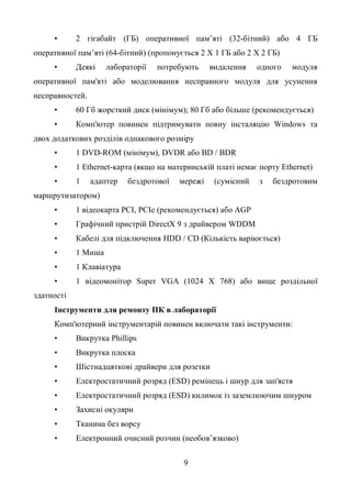 9
• 2 гігабайт (ГБ) оперативної пам’яті (32-бітний) або 4 ГБ
оперативної пам’яті (64-бітний) (пропонується 2 X 1 ГБ або 2 X 2 ГБ)
• Деякі лабораторії потребують видалення одного модуля
оперативної пам'яті або моделювання несправного модуля для усунення
несправностей.
• 60 Гб жорсткий диск (мінімум); 80 Гб або більше (рекомендується)
• Комп'ютер повинен підтримувати повну інсталяцію Windows та
двох додаткових розділів однакового розміру
• 1 DVD-ROM (мінімум), DVDR або BD / BDR
• 1 Ethernet-карта (якщо на материнській платі немає порту Ethernet)
• 1 адаптер бездротової мережі (сумісний з бездротовим
маршрутизатором)
• 1 відеокарта PCI, PCIe (рекомендується) або AGP
• Графічний пристрій DirectX 9 з драйвером WDDM
• Кабелі для підключення HDD / CD (Кількість варіюється)
• 1 Миша
• 1 Клавіатура
• 1 відеомонітор Super VGA (1024 X 768) або вище роздільної
здатності
Інструменти для ремонту ПК в лабораторії
Комп'ютерний інструментарій повинен включати такі інструменти:
• Викрутка Phillips
• Викрутка плоска
• Шістнадцяткові драйвери для розетки
• Електростатичний розряд (ESD) ремінець і шнур для зап'ястя
• Електростатичний розряд (ESD) килимок із заземлюючим шнуром
• Захисні окуляри
• Тканина без ворсу
• Електронний очисний розчин (необов’язково)
 