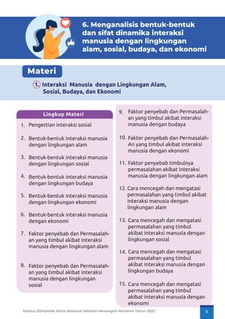 6. Menganalisis bentuk-bentuk
dan sifat dinamika interaksi
manusia dengan lingkungan
alam, sosial, budaya, dan ekonomi
Materi
1. Interaksi Manusia dengan Lingkungan Alam,
Sosial, Budaya, dan Ekonomi
Pengertian interaksi sosial
Bentuk-bentuk interaksi manusia
dengan lingkungan alam
Bentuk-bentuk interaksi manusia
dengan lingkungan sosial
Bentuk-bentuk interaksi manusia
dengan lingkungan budaya
Bentuk-bentuk interaksi manusia
dengan lingkungan ekonomi
Bentuk-bentuk interaksi manusia
dengan ekonomi
Faktor penyebab dan Permasalah-
an yang timbul akibat interaksi
manusia dengan lingkungan alam
Faktor penyebab dan Permasalah-
an yang timbul akibat interaksi
manusia dengan lingkungan
sosial
1.
2.
3.
4.
5.
6.
7.
8.
Lingkup Materi
Faktor penyebab dan Permasalah-
an yang timbul akibat interaksi
manusia dengan budaya
Faktor penyebab dan Permasalah-
An yang timbul akibat interaksi
manusia dengan ekonomi
Faktor penyebab timbulnya
permasalahan akibat interaksi
manusia dengan lingkungan alam
Cara mencegah dan mengatasi
permasalahan yang timbul akibat
interaksi manusia dengan
lingkungan alam
Cara mencegah dan mengatasi
permasalahan yang timbul
akibat interaksi manusia dengan
lingkungan sosial
Cara mencegah dan mengatasi
permasalahan yang timbul
akibat interaksi manusia dengan
lingkungan budaya
Cara mencegah dan mengatasi
permasalahan yang timbul
akibat interaksi manusia dengan
ekonomi
9.
10.
11.
12.
13.
14.
15.
Silabus Olimpiade Sains Nasional Sekolah Menengah Pertama Tahun 2022 6
 
