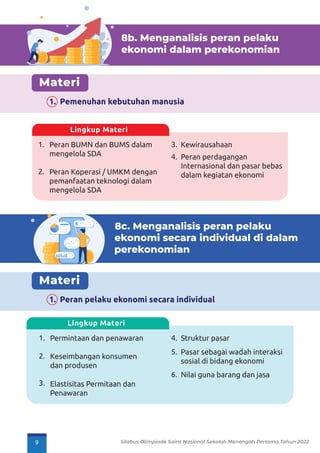 8b. Menganalisis peran pelaku
ekonomi dalam perekonomian
Materi
1. Pemenuhan kebutuhan manusia
8c. Menganalisis peran pelaku
ekonomi secara individual di dalam
perekonomian
Materi
1. Peran pelaku ekonomi secara individual
1.
2.
Peran BUMN dan BUMS dalam
mengelola SDA
Peran Koperasi / UMKM dengan
pemanfaatan teknologi dalam
mengelola SDA
Kewirausahaan
3.
Peran perdagangan
Internasional dan pasar bebas
dalam kegiatan ekonomi
4.
Lingkup Materi
1.
2.
3.
Permintaan dan penawaran
Keseimbangan konsumen
dan produsen
Elastisitas Permitaan dan
Penawaran
Struktur pasar
4.
Pasar sebagai wadah interaksi
sosial di bidang ekonomi
5.
Nilai guna barang dan jasa
6.
Lingkup Materi
9 Silabus Olimpiade Sains Nasional Sekolah Menengah Pertama Tahun 2022
 