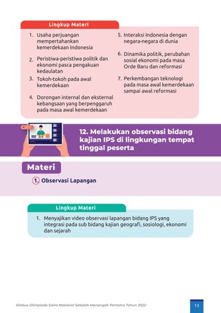 1.
2.
3.
4.
5.
6.
7.
Usaha perjuangan
mempertahankan
kemerdekaan Indonesia
Peristiwa-peristiwa politik dan
ekonomi pasca pengakuan
kedaulatan
Tokoh-tokoh pada awal
kemerdekaan
Dorongan internal dan eksternal
kebangsaan yang berpenggaruh
pada masa awal kemerdekaan
Interaksi Indonesia dengan
negara-negara di dunia
Dinamika politik, perubahan
sosial ekonomi pada masa
Orde Baru dan reformasi
Perkembangan teknologi
pada masa awal kemerdekaan
sampai awal reformasi
Lingkup Materi
12. Melakukan observasi bidang
kajian IPS di lingkungan tempat
tinggal peserta
Materi
1. Observasi Lapangan
1. Menyajikan video observasi lapangan bidang IPS yang
integrasi pada sub bidang kajian geograﬁ, sosiologi, ekonomi
dan sejarah
Lingkup Materi
Lorem ipsum
Lorem ipsum
Dolor
Lorem ipsum
Dolor
Lorem ipsum
Dolor
Lorem ipsum
Dolor
Silabus Olimpiade Sains Nasional Sekolah Menengah Pertama Tahun 2022 13
 