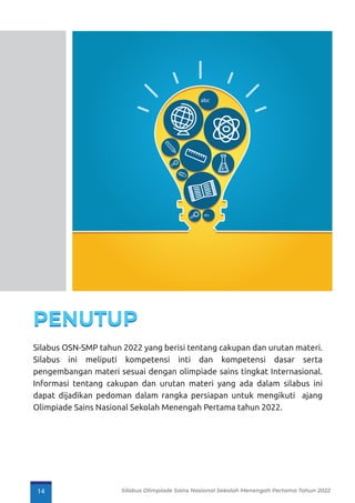 Silabus OSN-SMP tahun 2022 yang berisi tentang cakupan dan urutan materi.
Silabus ini meliputi kompetensi inti dan kompetensi dasar serta
pengembangan materi sesuai dengan olimpiade sains tingkat Internasional.
Informasi tentang cakupan dan urutan materi yang ada dalam silabus ini
dapat dijadikan pedoman dalam rangka persiapan untuk mengikuti ajang
Olimpiade Sains Nasional Sekolah Menengah Pertama tahun 2022.
abc
abc
14 Silabus Olimpiade Sains Nasional Sekolah Menengah Pertama Tahun 2022
 