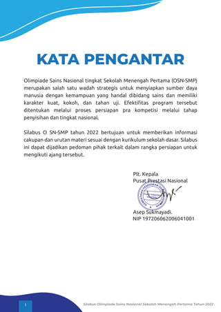 KATA PENGANTAR
Olimpiade Sains Nasional tingkat Sekolah Menengah Pertama (OSN-SMP)
merupakan salah satu wadah strategis untuk menyiapkan sumber daya
manusia dengan kemampuan yang handal dibidang sains dan memiliki
karakter kuat, kokoh, dan tahan uji. Efektiﬁtas program tersebut
ditentukan melalui proses persiapan pra kompetisi melalui tahap
penyisihan dan tingkat nasional.
Silabus O SN-SMP tahun 2022 bertujuan untuk memberikan informasi
cakupan dan urutan materi sesuai dengan kurikulum sekolah dasar. Silabus
ini dapat dijadikan pedoman pihak terkait dalam rangka persiapan untuk
mengikuti ajang tersebut.
Plt. Kepala
Pusat Prestasi Nasional
Asep Sukmayadi.
NIP 197206062006041001
I Silabus Olimpiade Sains Nasional Sekolah Menengah Pertama Tahun 2022
 