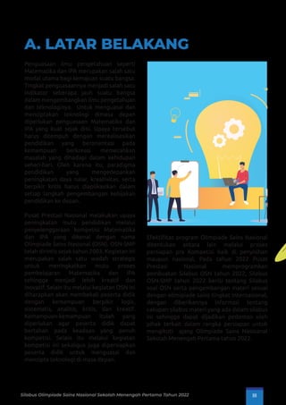 A. LATAR BELAKANG
Penguasaan ilmu pengetahuan seperti
Matematika dan IPA merupakan salah satu
modal utama bagi kemajuan suatu bangsa.
Tingkat penguasaannya menjadi salah satu
indikator seberapa jauh suatu bangsa
dalam mengembangkan ilmu pengetahuan
dan teknologinya. Untuk menguasai dan
menciptakan teknologi dimasa depan
diperlukan penguasaan Matematika dan
IPA yang kuat sejak dini. Upaya tersebut
harus ditempuh dengan merealisasikan
pendidikan yang berorientasi pada
kemampuan berkreasi memecahkan
masalah yang dihadapi dalam kehidupan
sehari-hari. Oleh karena itu, paradigma
pendidikan yang mengedepankan
peningkatan daya nalar, kreativitas, serta
berpikir kritis harus diaplikasikan dalam
setiap langkah pengembangan kebijakan
pendidikan ke depan.
Pusat Prestasi Nasional melakukan upaya
peningkatan mutu pendidikan melalui
penyelenggaraan kompetisi Matematika
dan IPA yang dikenal dengan nama
Olimpiade Sains Nasional (OSN). OSN-SMP
telah dirintis sejak tahun 2003. Kegiatan ini
merupakan salah satu wadah strategis
untuk meningkatkan mutu proses
pembelajaran Matematika dan IPA
sehingga menjadi lebih kreatif dan
inovatif. Selain itu melalui kegiatan OSN ini
diharapkan akan membekali peserta didik
dengan kemampuan berpikir logis,
sistematis, analitis, kritis, dan kreatif.
Kemampuan-kemampuan itulah yang
diperlukan agar peserta didik dapat
bertahan pada keadaan yang penuh
kompetisi. Selain itu melalui kegiatan
kompetisi ini sekaligus juga dipersiapkan
peserta didik untuk menguasai dan
mencipta teknologi di masa depan.
Efektiﬁtas program Olimpiade Sains Nasional
ditentukan antara lain melalui proses
persiapan pra Kompetisi baik di penyisihan
maupun nasional. Pada tahun 2022 Pusat
Prestasi Nasional memprogramkan
pembuatan Silabus OSN tahun 2022, Silabus
OSN-SMP tahun 2022 berisi tentang Silabus
soal OSN serta pengembangan materi sesuai
dengan olimipiade sains tingkat Internasional,
dengan diberikannya informasi tentang
cakupan silabus materi yang ada dalam silabus
ini sehingga dapat dijadikan pedoman oleh
pihak terkait dalam rangka persiapan untuk
mengikuti ajang Olimpiade Sains Nasioanal
Sekolah Menengah Pertama tahun 2022.
Silabus Olimpiade Sains Nasional Sekolah Menengah Pertama Tahun 2022 III
 