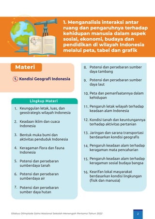 1. Menganalisis interaksi antar
ruang dan pengaruhnya terhadap
kehidupan manusia dalam aspek
sosial, ekonomi, budaya dan
pendidikan di wilayah Indonesia
melalui peta, tabel dan grafik
Materi
1. Kondisi Geograﬁ Indonesia
Potensi dan persebaran sumber
daya tambang
Potensi dan persebaran sumber
daya laut
Peta dan pemanfaatannya dalam
kehidupan
Pengaruh letak wilayah terhadap
keadaan alam Indonesia
Kondisi tanah dan keuntungannya
terhadap aktivitas pertanian
Jaringan dan sarana transportasi
berdasarkan kondisi geograﬁs
Pengaruh keadaan alam terhadap
keragaman mata pencaharian
Pengaruh keadaan alam terhadap
keragaman sosial budaya bangsa
Kearifan lokal masyarakat
berdasarkan kondisi lingkungan
(ﬁsik dan manusia)
Keunggulan letak, luas, dan
geostrategis wilayah Indonesia
Keadaan iklim dan cuaca
Indonesia
Bentuk muka bumi dan
aktivitas penduduk Indonesia
Keragaman ﬂora dan fauna
Indonesia
Potensi dan persebaran
sumberdaya tanah
Potensi dan persebaran
sumberdaya air
Potensi dan persebaran
sumber daya hutan
1.
2.
3.
4.
5.
6.
7.
8.
9.
10.
11.
12.
13.
14.
15.
16.
Lingkup Materi
Silabus Olimpiade Sains Nasional Sekolah Menengah Pertama Tahun 2022 2
 