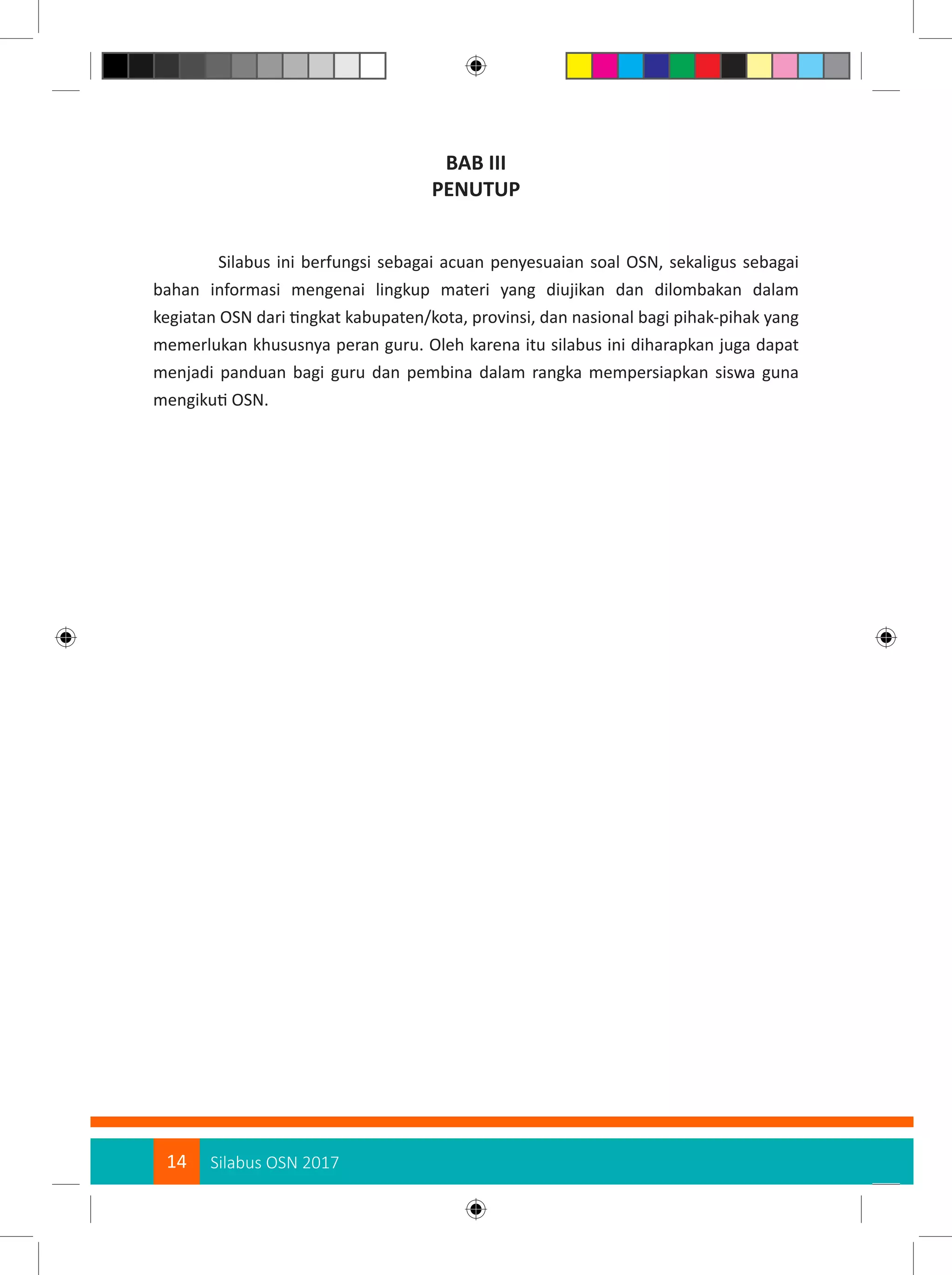14 Silabus OSN 2017
BAB III
PENUTUP
Silabus ini berfungsi sebagai acuan penyesuaian soal OSN, sekaligus sebagai
bahan informasi mengenai lingkup materi yang diujikan dan dilombakan dalam
kegiatan OSN dari tingkat kabupaten/kota, provinsi, dan nasional bagi pihak-pihak yang
memerlukan khususnya peran guru. Oleh karena itu silabus ini diharapkan juga dapat
menjadi panduan bagi guru dan pembina dalam rangka mempersiapkan siswa guna
mengikuti OSN.
 