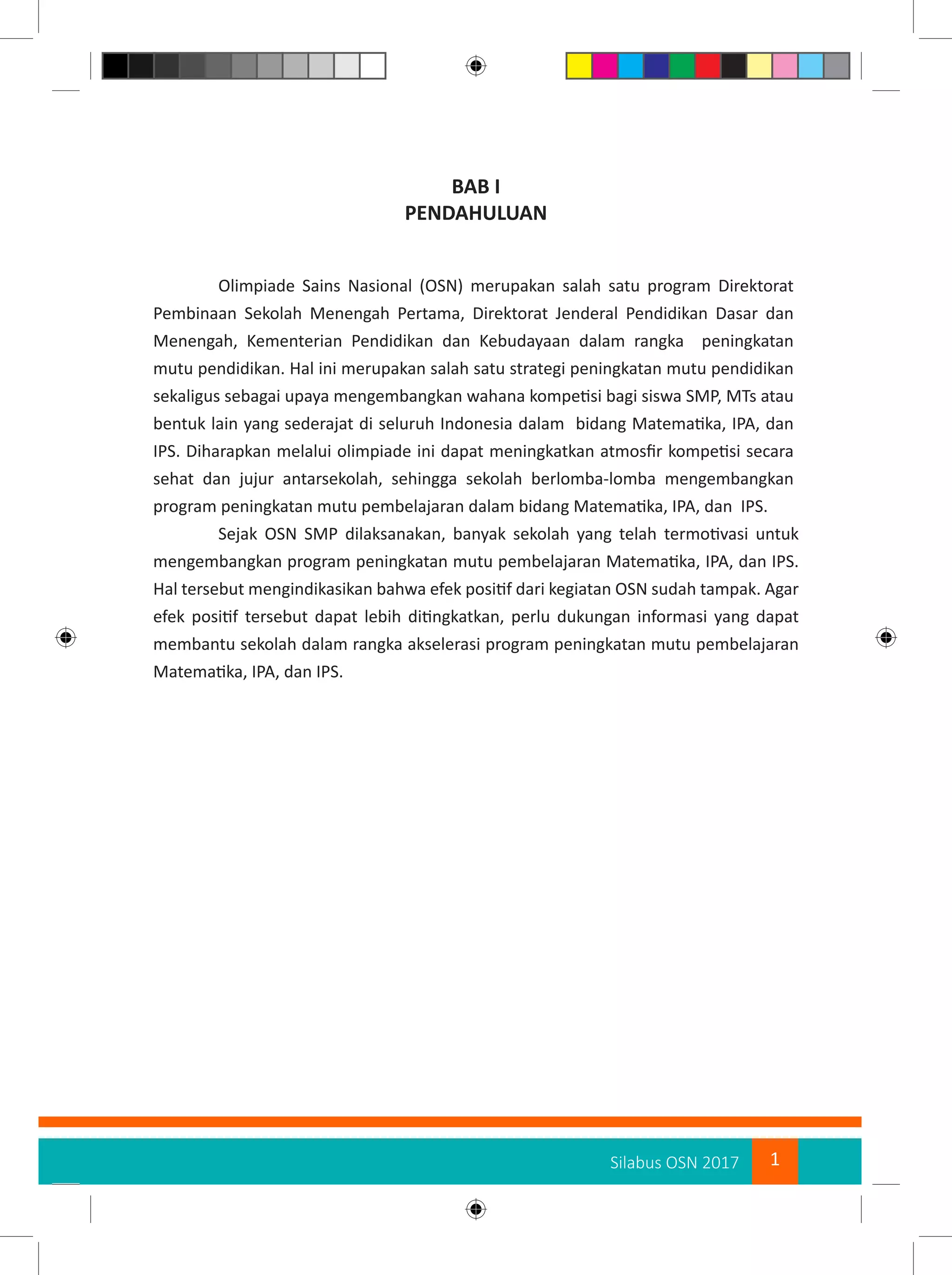 1Silabus OSN 2017
BAB I
PENDAHULUAN
Olimpiade Sains Nasional (OSN) merupakan salah satu program Direktorat
Pembinaan Sekolah Menengah Pertama, Direktorat Jenderal Pendidikan Dasar dan
Menengah, Kementerian Pendidikan dan Kebudayaan dalam rangka peningkatan
mutu pendidikan. Hal ini merupakan salah satu strategi peningkatan mutu pendidikan
sekaligus sebagai upaya mengembangkan wahana kompetisi bagi siswa SMP, MTs atau
bentuk lain yang sederajat di seluruh Indonesia dalam bidang Matematika, IPA, dan
IPS. Diharapkan melalui olimpiade ini dapat meningkatkan atmosfir kompetisi secara
sehat dan jujur antarsekolah, sehingga sekolah berlomba-lomba mengembangkan
program peningkatan mutu pembelajaran dalam bidang Matematika, IPA, dan IPS.
Sejak OSN SMP dilaksanakan, banyak sekolah yang telah termotivasi untuk
mengembangkan program peningkatan mutu pembelajaran Matematika, IPA, dan IPS.
Hal tersebut mengindikasikan bahwa efek positif dari kegiatan OSN sudah tampak. Agar
efek positif tersebut dapat lebih ditingkatkan, perlu dukungan informasi yang dapat
membantu sekolah dalam rangka akselerasi program peningkatan mutu pembelajaran
Matematika, IPA, dan IPS.
 