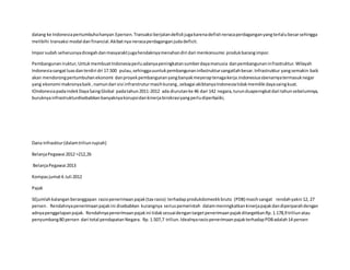 datang ke Indonesiapertumbuhahanyan3persen.Transaksi berjalandefisitjugakarenadefisitneracaperdaganganyangterlalubesarsehingga
melibihi transaksi modal danfinancial.Akibatnya neracaperdaganganjudadeficit.
Imporsudah seharusnyadicegahdanmasyaraktjugahendaknyamenahandiri dari menkonsumsi produkbarangimpor.
Pembangunaniruktur,UntukmembuatIndonesiaperluadanyapeningkatansumberdayamanusia danpembangunaninfrastruktur.Wilayah
Indonesiasangatluasdanterdiri dri 17.500 pulau,sehinggauuntukpembangunaninfastruktursangatlahbesar.Infrastruktur yangsemakin baik
akan mendorongpertumbuhanekonomi danproyekpembangunanyangbanyakmeyeraptenagakerja.Indonesiuasbenarnyatermasuknegar
yang ekonomi makronyabaik ,namundari sisi infrarstruturmasihkurang,sebagai akibtanyaIndonesiatidakmemiliki dayasaingkuat.
IOndonesiapadaindekDayaSaingGlobal padatahun2011-2012 ada diurutanke 46 dari 142 negara,turunduaperngkatdari tahunsebelumnya,
buruknyainfrastrukturdisebabkanbanyaknyakorupsidankinerjabirokrasiyangperludiperbaiiki,
Dana Infrasktur(dalamtriliunrupiah)
BelanjaPegawai 2012 =212,26
BelanjaPegawai 2013
Kompasjumat6 Juli 2012
Pajak
SEjumlahkalanganberanggapan rasiopenerimaanpajak(tax rasio) terhadapprodukdomestikbruto (PDB) masihsangat rendahyakni 12, 27
persen. Rendahnyapenerimaanpajakini disebabkan kurangnya seriuspemerintah dalammeningkatkankinerjapajakdandiperparahdengan
adnyapenggelapanpajak. Rendahnyapenerimaanpajakini tidaksesuaidengantargetpenerimaanpajakditargetkanRp.1.178,9 triliunatau
penyumbang80 persen dari total pendapatanNegara. Rp.1.507,7 triliun.IdealnyarasiopenerimaanpajakterhadapPDBadalah14 persen
 