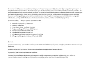 PemerintahdanDPRsecarabulat sepakatmematokpetumbuhanekonomi padatahu2013 sebesar6,8-72 persen,perhitunganinioptimisdi
tengahmelemahnyaekonomidunia, Menteri keuanganAgus DWMartowardojomenyatakansumberpertumbuhanekonomipadatahun2013
bersumberpada investasi,konsumsidomesticdanekspor,hal ini jugadidukungusahapeningkatankualitanbelanjapemerintah. Investasi yang
kitaharapan bbisatumbuhdi atas 10 persen.Komponenprodukdomesticbruto(PDB) untukmengukurpertumbuhanekonomi terdiri dari
konsumsi rumahtangga,belajnjapemerintah,investasidanekspor –impor.Targetini tercapai apabilapemerintahkonsistenmenggenjot
infrastruktur,kuncinyaadalahinfrastruktur,infrastrukturmendoronginvestasi,investasi menciptakanlapangankerja
Asumsi DasarRAPB; (haraga kepakatanpmerintahdanDPR)
1. Pertumbuhanekonomi 6,8 -7,2 persen
2. Inflasi 4,4 -5,4 persen
3. Nilai TukarRP/Dollar Rp. 9.000 – Rp 9.300
4. TingkatsukuBungan SPN 3 bulan 4,4 -5,4 persen
5. Haragminyak/ICP(dollar/barrel)95-120
6. Liftingminak(ribubarrel/hari) 890-930
7. Liftinggasbumu(ribubarrel setaraminyak/hari) 1,35-1.390
8. Liftingminyakdangasbumi (ribubarrel/hari 2.215 -2.320
Ekonomi
persen.Hal ini terdorong pertumbuhaninvestasi padakuartal 1 tahun2012 mencapai 9 persen,sedangkanpertumbuhanekonomi mencapai
6,3 persen
PerancisPresidenbaru dari kandidatSosialisFrancoisHolandememenangkanpemliuMinggu6Mei 2012.
UU nomor13/2008 tentngPenyelenggaraanIbadahHaji.
Indonesiatercatatsebagai pengimporBBMterbesadi dunia.dengannilai sebesar28milliardollarAS padatahun 2011. Kondisi ini
memperlihatkanIndonesiatidaklagi memiliki kedaulatanenergydisampaikanFaisal Basri.Kompas23Februari 2011.
 