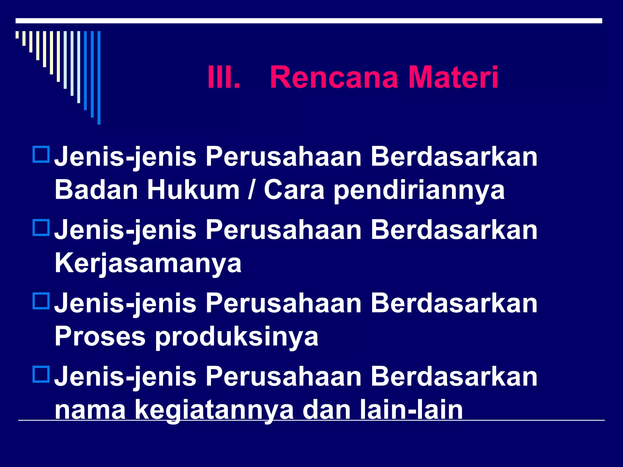 III. Rencana Materi

 Jenis-jenis Perusahaan Berdasarkan
  Badan Hukum / Cara pendiriannya
 Jenis-jenis Perusahaan Berdasarkan
  Kerjasamanya
 Jenis-jenis Perusahaan Berdasarkan
  Proses produksinya
 Jenis-jenis Perusahaan Berdasarkan
  nama kegiatannya dan lain-lain
 