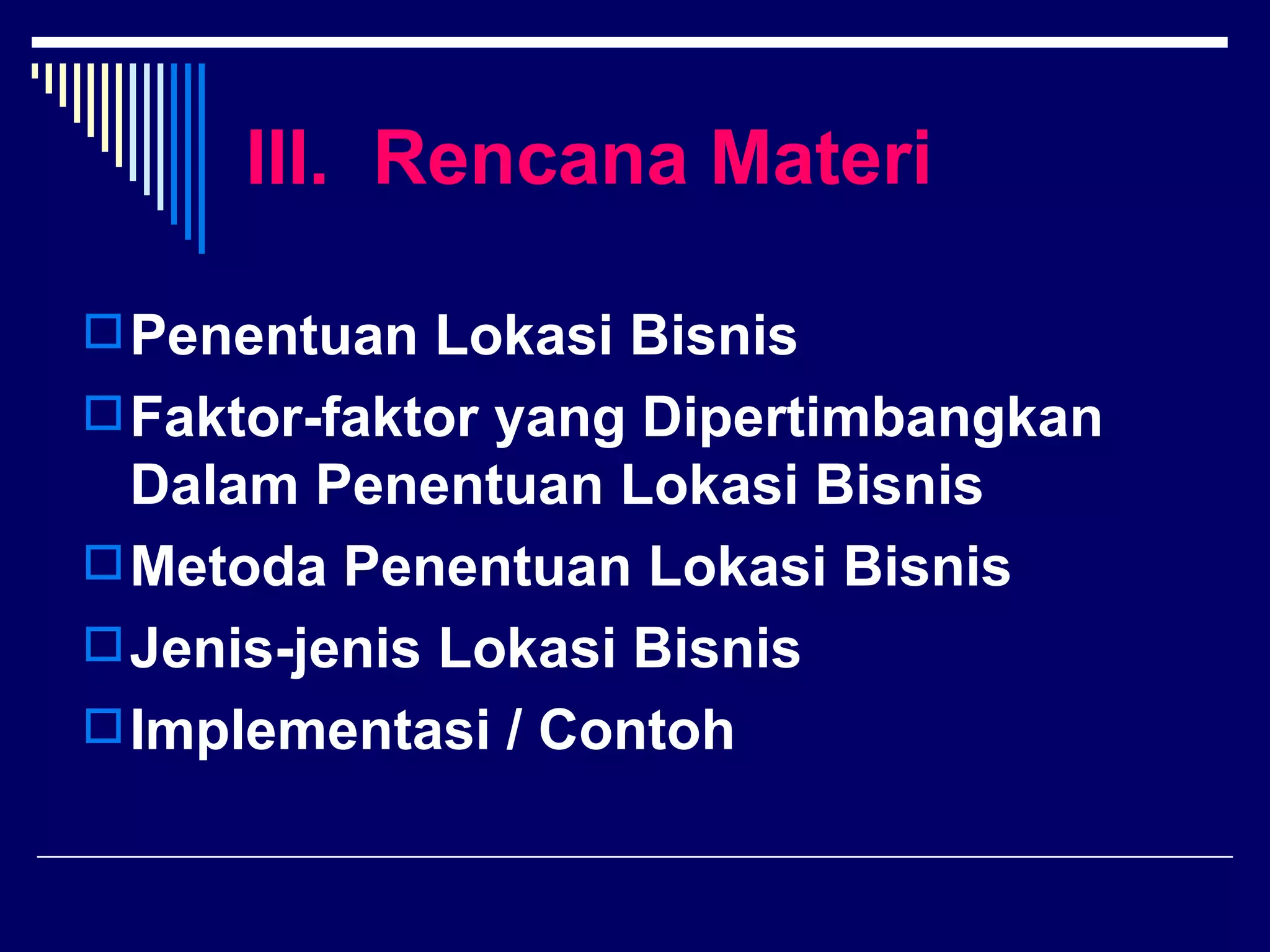 III. Rencana Materi

 Penentuan Lokasi Bisnis
 Faktor-faktor yang Dipertimbangkan
  Dalam Penentuan Lokasi Bisnis
 Metoda Penentuan Lokasi Bisnis
 Jenis-jenis Lokasi Bisnis
 Implementasi / Contoh
 