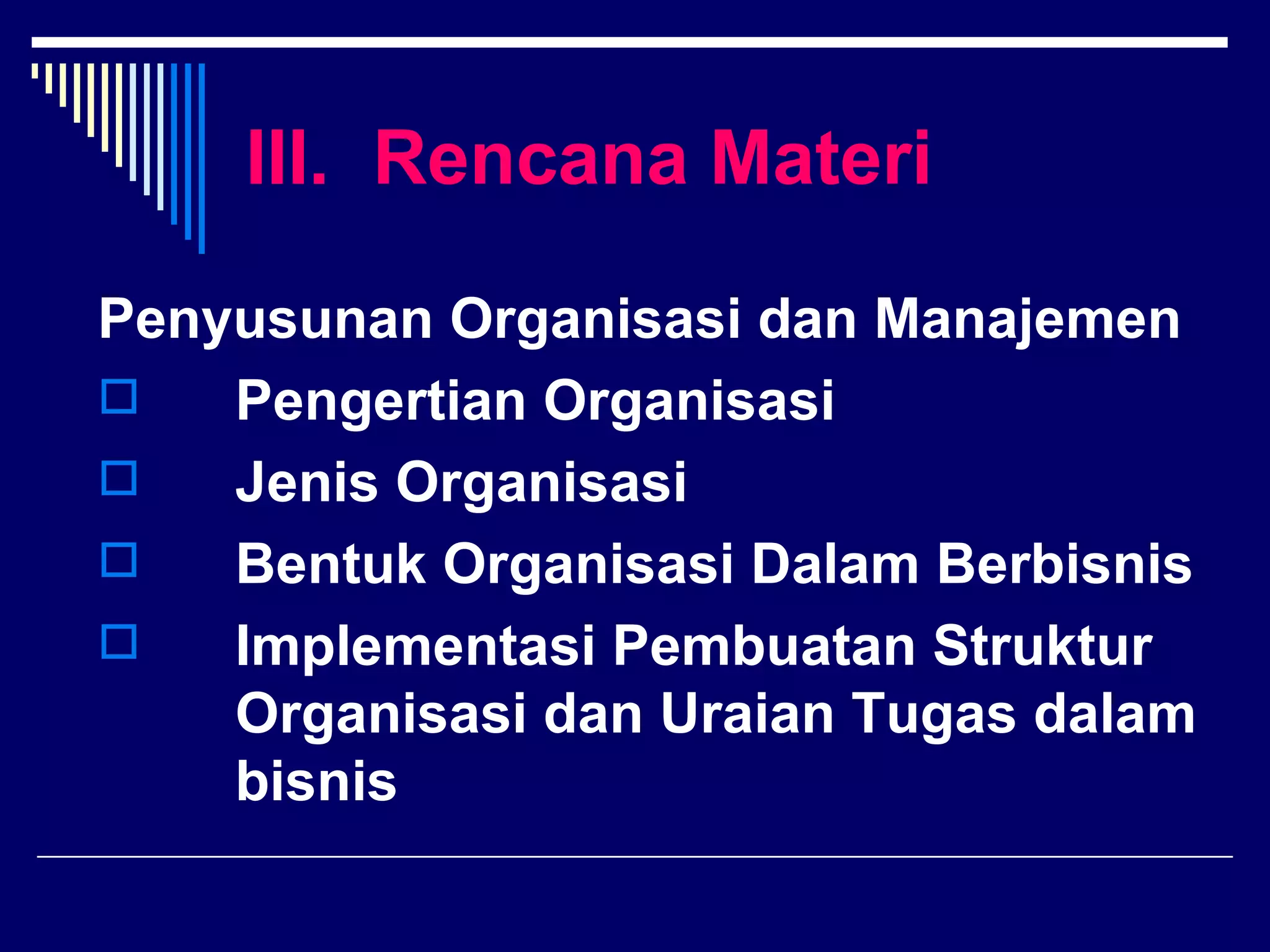 III. Rencana Materi

Penyusunan Organisasi dan Manajemen
   Pengertian Organisasi
   Jenis Organisasi
   Bentuk Organisasi Dalam Berbisnis
   Implementasi Pembuatan Struktur
    Organisasi dan Uraian Tugas dalam
    bisnis
 