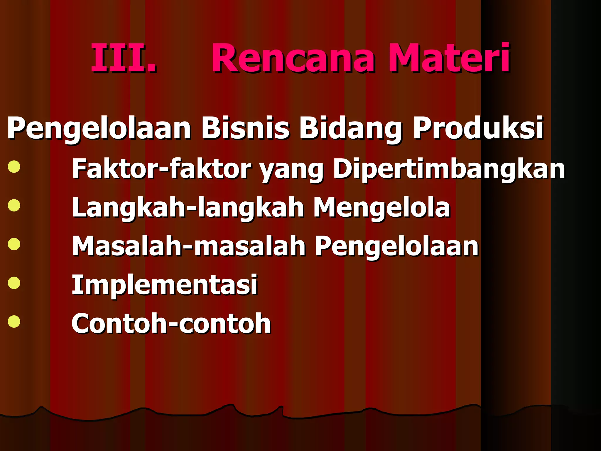 III.    Rencana Materi
Pengelolaan Bisnis Bidang Produksi
   Faktor-faktor yang Dipertimbangkan
   Langkah-langkah Mengelola
   Masalah-masalah Pengelolaan
   Implementasi
   Contoh-contoh
 