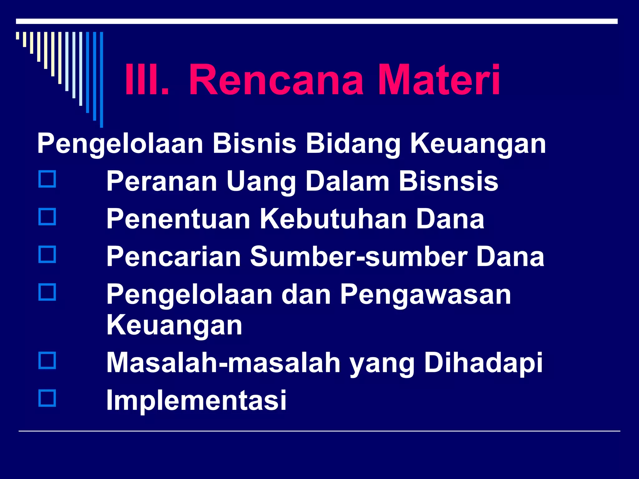 III. Rencana Materi
Pengelolaan Bisnis Bidang Keuangan
   Peranan Uang Dalam Bisnsis
   Penentuan Kebutuhan Dana
   Pencarian Sumber-sumber Dana
   Pengelolaan dan Pengawasan
    Keuangan
   Masalah-masalah yang Dihadapi
   Implementasi
 