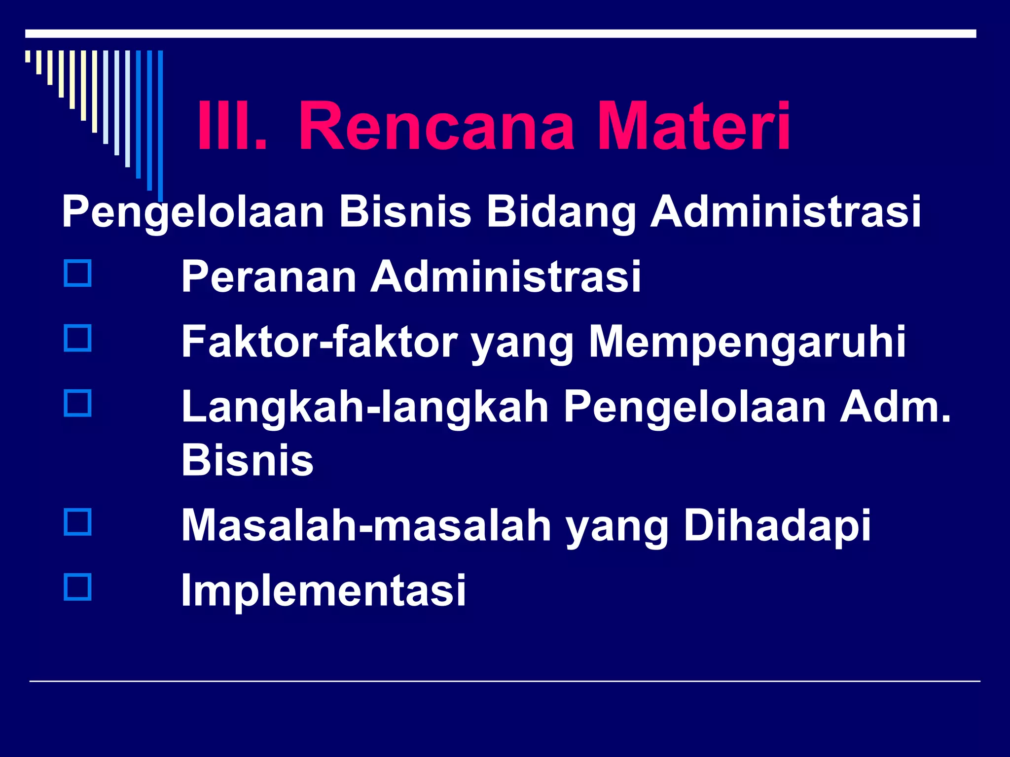 III. Rencana Materi
Pengelolaan Bisnis Bidang Administrasi
   Peranan Administrasi
   Faktor-faktor yang Mempengaruhi
   Langkah-langkah Pengelolaan Adm.
    Bisnis
   Masalah-masalah yang Dihadapi
   Implementasi
 