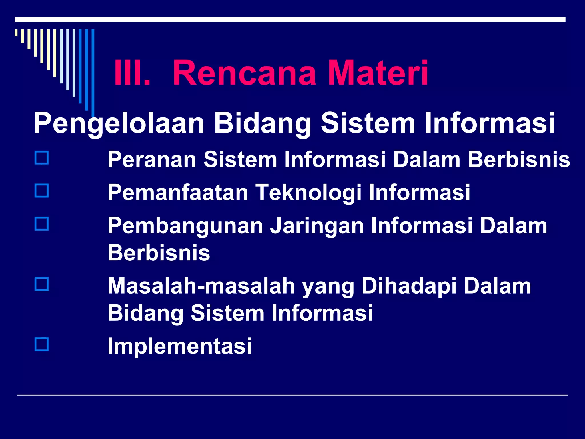 III. Rencana Materi
Pengelolaan Bidang Sistem Informasi
   Peranan Sistem Informasi Dalam Berbisnis
   Pemanfaatan Teknologi Informasi
   Pembangunan Jaringan Informasi Dalam
    Berbisnis
   Masalah-masalah yang Dihadapi Dalam
    Bidang Sistem Informasi
   Implementasi
 