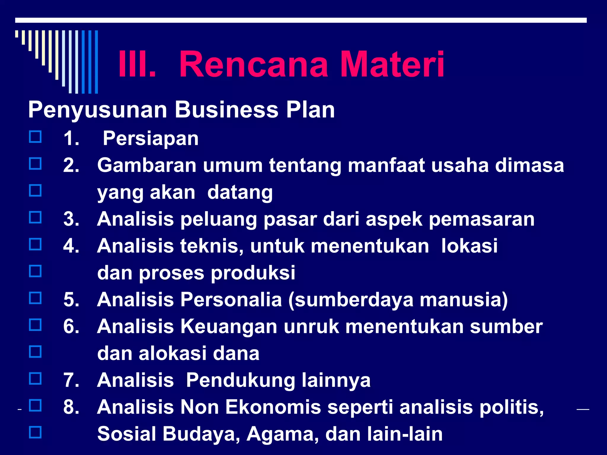 III. Rencana Materi
Penyusunan Business Plan
 1. Persiapan
 2. Gambaran umum tentang manfaat usaha dimasa
    yang akan datang
 3. Analisis peluang pasar dari aspek pemasaran
 4. Analisis teknis, untuk menentukan lokasi
    dan proses produksi
 5. Analisis Personalia (sumberdaya manusia)
 6. Analisis Keuangan unruk menentukan sumber
    dan alokasi dana
 7. Analisis Pendukung lainnya
 8. Analisis Non Ekonomis seperti analisis politis,
    Sosial Budaya, Agama, dan lain-lain
 