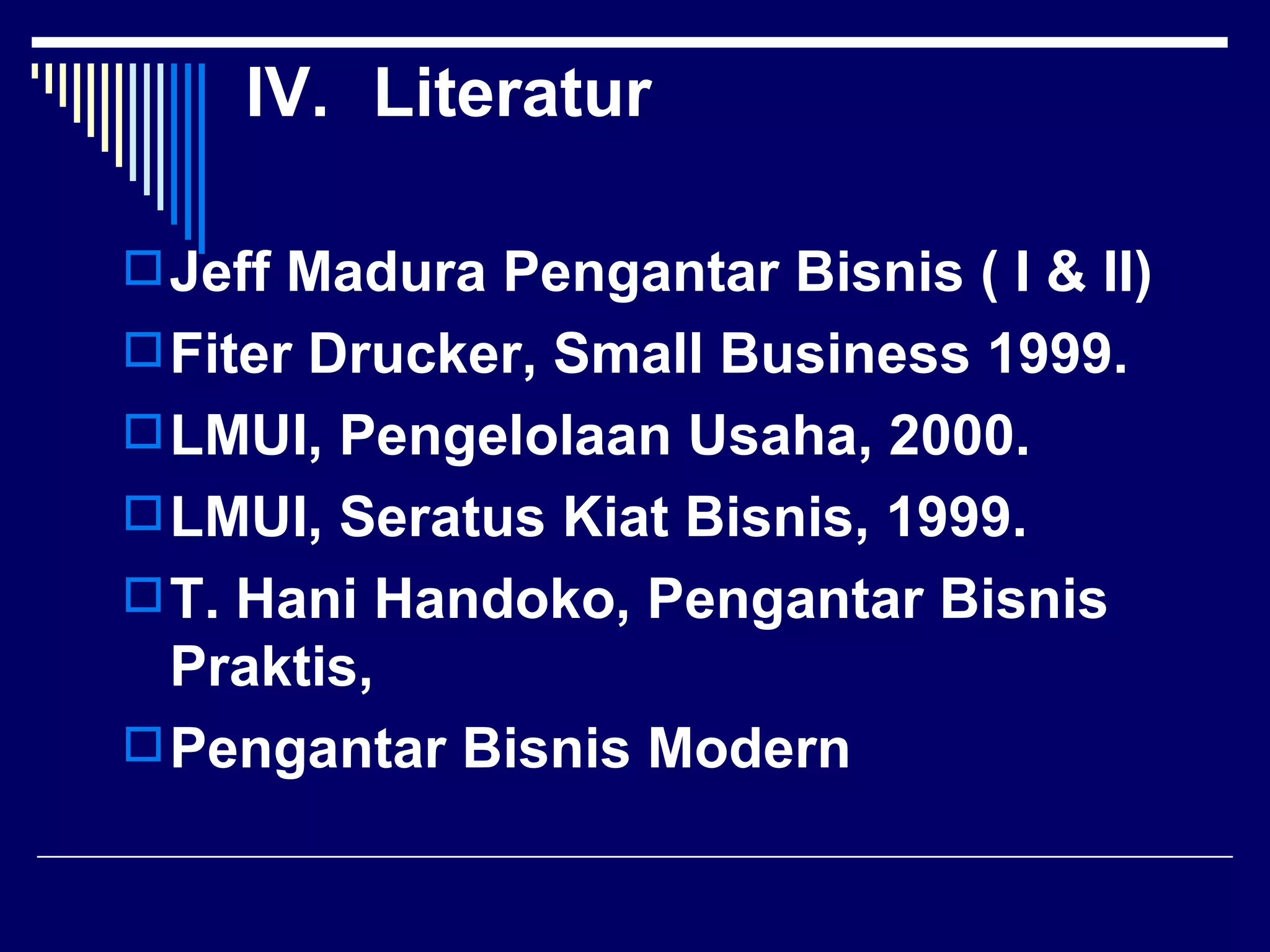 IV. Literatur

 Jeff Madura Pengantar Bisnis ( I & II)
 Fiter Drucker, Small Business 1999.
 LMUI, Pengelolaan Usaha, 2000.
 LMUI, Seratus Kiat Bisnis, 1999.
 T. Hani Handoko, Pengantar Bisnis
  Praktis,
 Pengantar Bisnis Modern
 