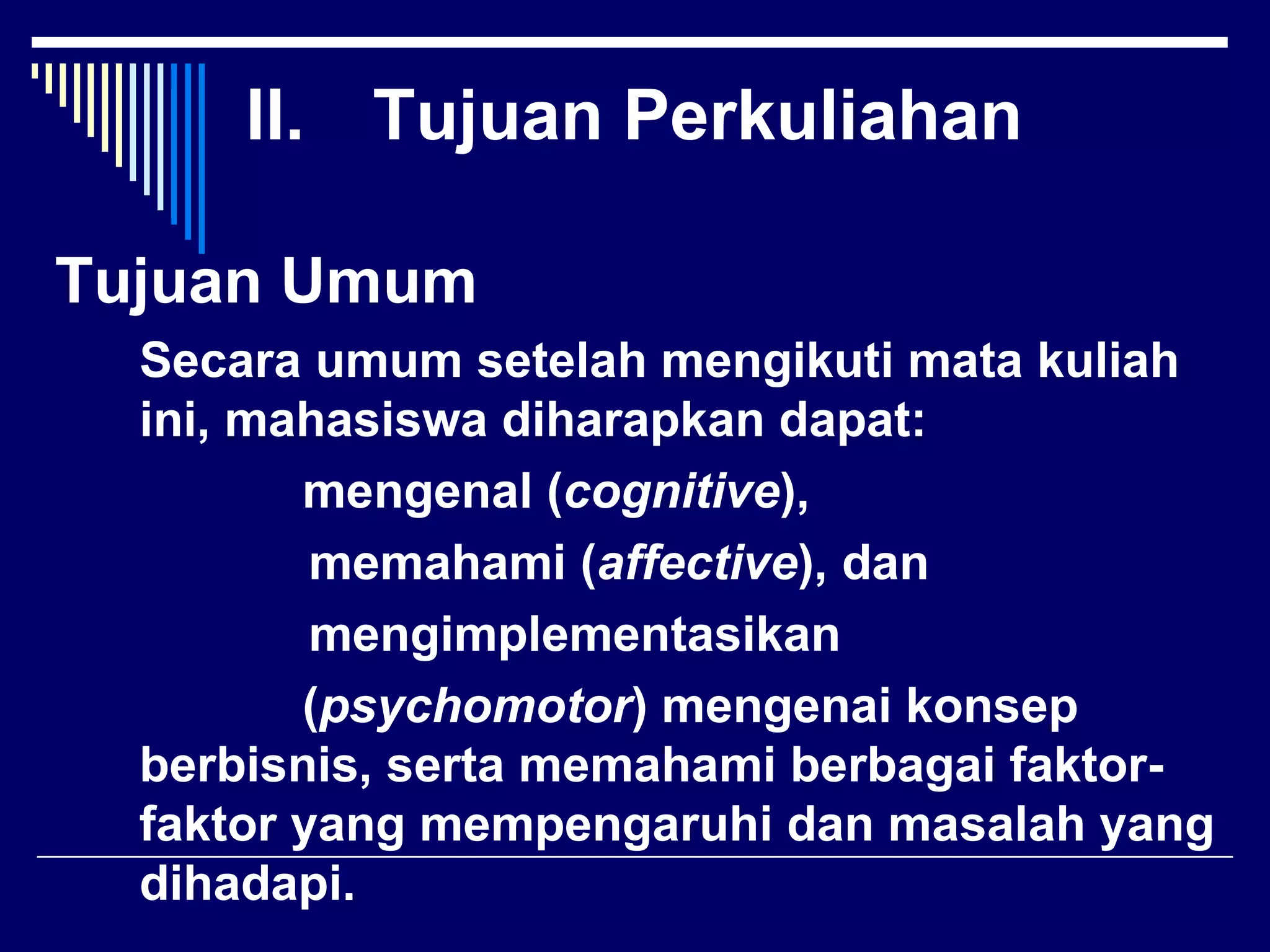 II. Tujuan Perkuliahan

Tujuan Umum
  Secara umum setelah mengikuti mata kuliah
  ini, mahasiswa diharapkan dapat:
         mengenal (cognitive),
          memahami (affective), dan
          mengimplementasikan
         (psychomotor) mengenai konsep
  berbisnis, serta memahami berbagai faktor-
  faktor yang mempengaruhi dan masalah yang
  dihadapi.
 
