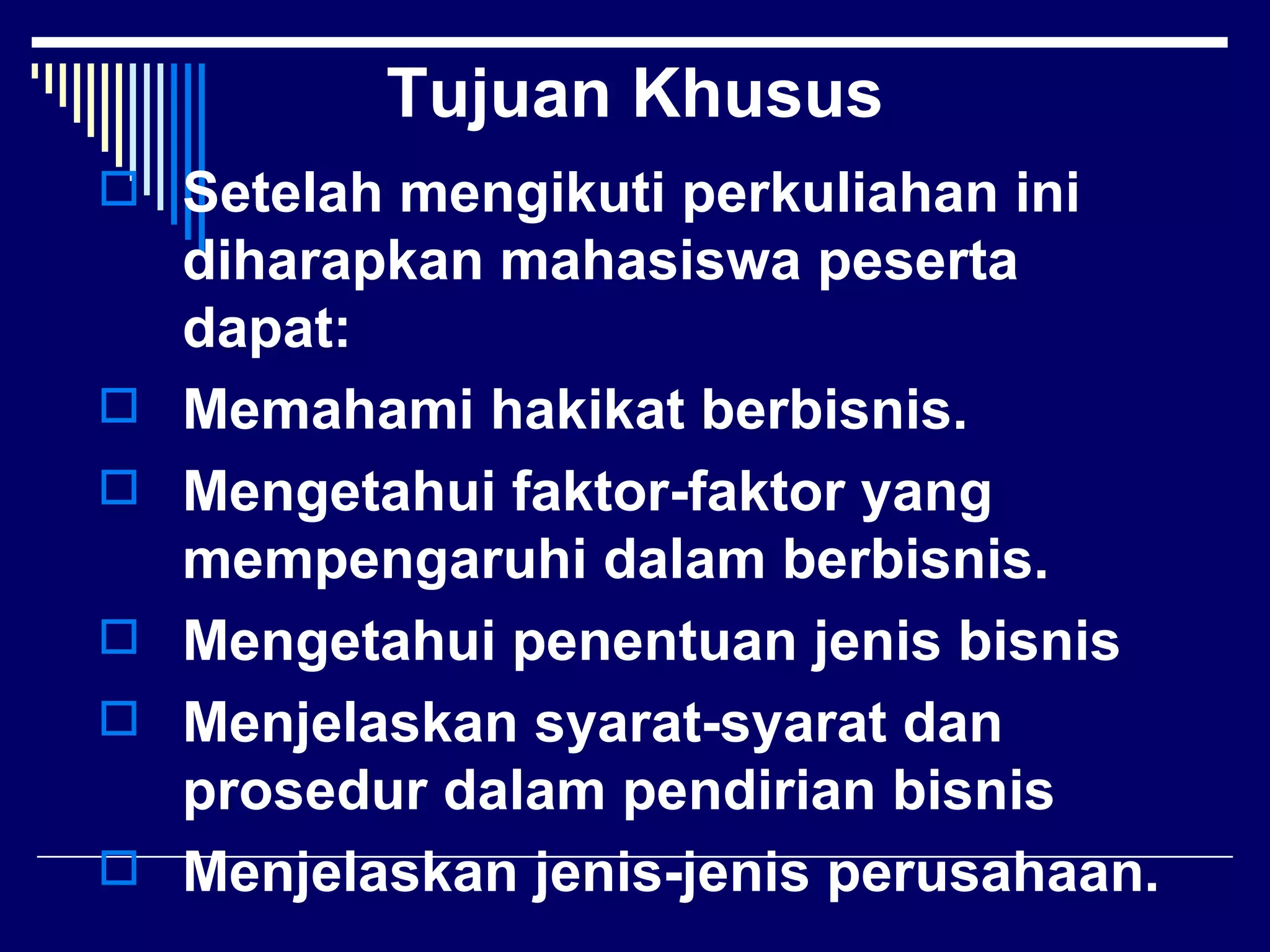 Tujuan Khusus
 Setelah mengikuti perkuliahan ini
    diharapkan mahasiswa peserta
    dapat:
   Memahami hakikat berbisnis.
   Mengetahui faktor-faktor yang
    mempengaruhi dalam berbisnis.
   Mengetahui penentuan jenis bisnis
   Menjelaskan syarat-syarat dan
    prosedur dalam pendirian bisnis
   Menjelaskan jenis-jenis perusahaan.
 