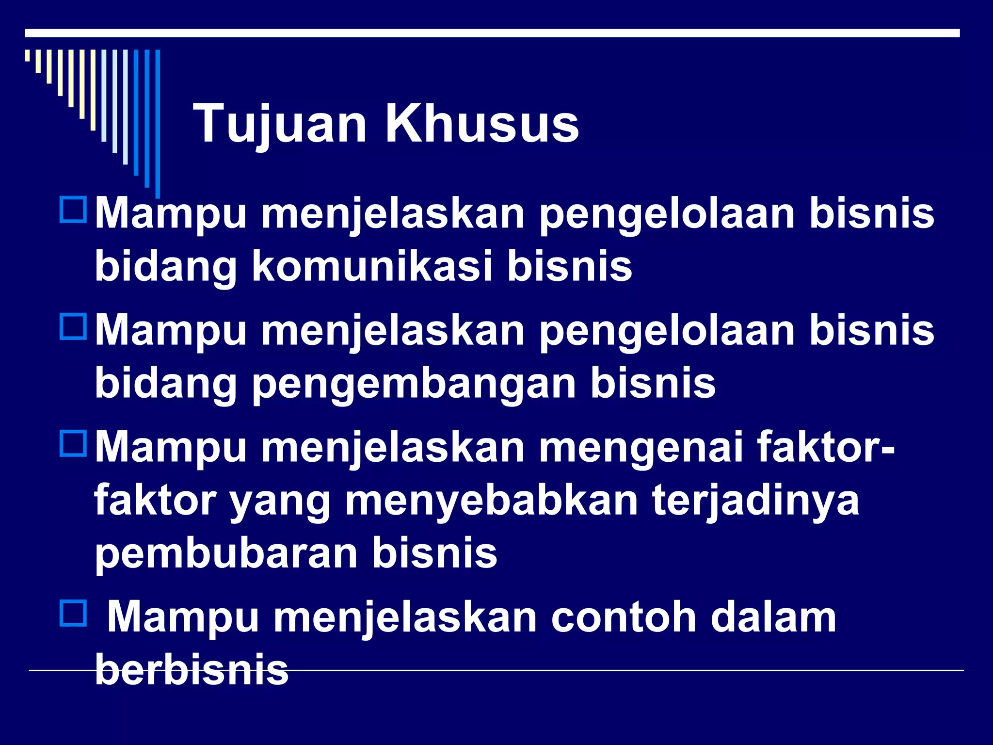Tujuan Khusus
 Mampu menjelaskan pengelolaan bisnis
  bidang komunikasi bisnis
 Mampu menjelaskan pengelolaan bisnis
  bidang pengembangan bisnis
 Mampu menjelaskan mengenai faktor-
  faktor yang menyebabkan terjadinya
  pembubaran bisnis
 Mampu menjelaskan contoh dalam
  berbisnis
 